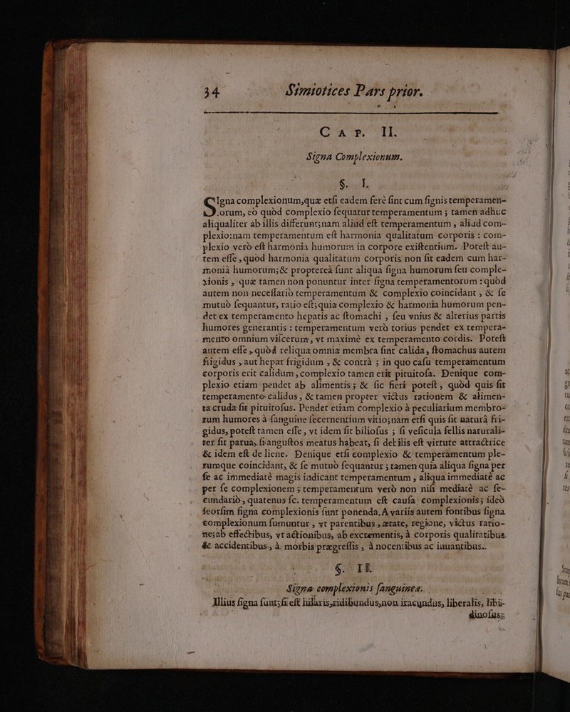  l TUM UU MN Lil ^h «i i MB Btimmiottces Pars prier. (OU ITNUTTE SizuA Complexiontum. B inh S complexionum,quz etfi eadem feré fint cum fignis temperamen- orum, zo quód complexio fequatur temperamentum ; tamen adhuc aliqualiter ab illis differunt; nam aliud eft temperamentum , aliad com- plexio:nam temperamentum eit harmonia qualitatum corporis : com- plexio veró eft harmonia humoru:n in corpore exiftentium. Poteft au- tem effe , quod harmonia qualitatum corporis non fit edem cum har- monià humorum; &amp; proptereà funt aliqua figna humorum feu comple- xionis , quz tamen non ponuntur inter figna temperamentorum : quód autem non neceflarió temperamentum &amp; complexio coincidant , &amp; fe mutuo fequantur, ratio eft;quiaz complexio &amp; harmonia humorum pen- det ex temperamento hepatis ac ftomachi , feu vnius &amp; alterius partis humores generantis : temperamentum veró totius pendet ex tempera- mento omnium viícerum, vt maximé ex temperamento cordis. Poteft autem efle , quód reliqua omnia membra fint calida , ftomachus autem fiigidus , aut hepar frigidum , &amp; contrà ; in quo cafu temperamentum corporis erit calidum, complexio tamen etit pituitofa. Denique com- plexio etiam pendet ab alimentis; &amp; (ic ficri poteft, quód quis fit temperamente calidus , &amp; tamen propter victus rationem &amp; alimen- ta cruda fit pituitofus. Pendet etiam complexio à peculiarium membro- zum humores à fanguine fccernentium vitio;nam etfi quis fit naturá fri- gidus, poteft tamen effe, vt idem fit biliofus 5 fi veficula fellis naturali- rer fit parua, franguftos meatus habeat, fi deL ilis eft virtute attractrice &amp; idem eft de liene. Denique etfi complexio &amp; temperamentum ple- rumque coincidant, &amp; fe mutuo fequantur ; tamen quia aliqua figna per fe ac immediaté magis indicant temperamentum , aliqua immediaté ac per fe complexionem ; temperamentum véró non nifi mediaté ac fe- cundarió , quatenus Íc. temperamentum cft caufa. complexionis; ideó feotfim figna complexionis funt ponenda.A variis autem fontibus figna complexionum fumuntur , yt patentibus , ztate, regione, victus ratio- &amp; accidentibus. à. morbis pragreffis ;, à nocentibus ac iauantibus.. $. I 4 tiui Signa complexionis Janguimea. 6G; Illius figna fuut;fi cft hilaris,cidibundus,non iracyndas, liberalis, libi- j dinofuss