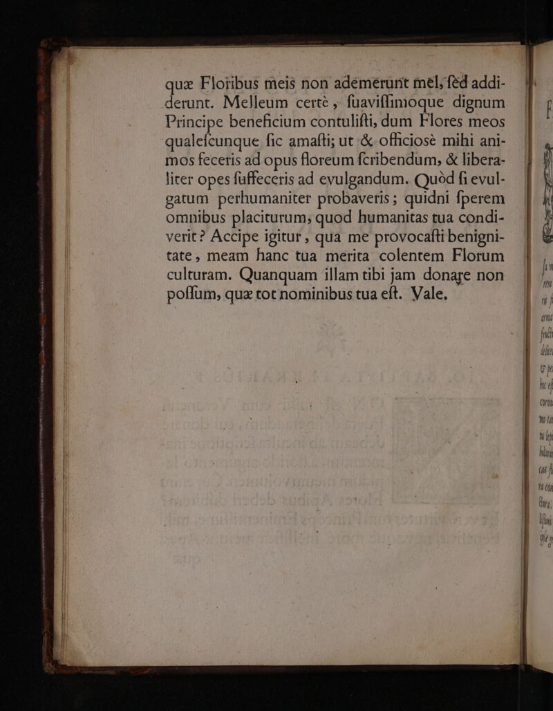 quz Floribus meis non adémérunt mel, fed addi- derunt. Melleum certé ,. fuaviffimoque dignum Principe beneficium contulifti;, dum Flores meos qualefcunque fic amafti; ut .& officiose mihi ani- mos feceris ad opus floreum fcribendum, & libera- liter opes füffeceris ad evulgandum. Quod fi evul- gatum perhumaniter probaveris ; quidni fperem omnibus placiturum, quod humanitas tua condi- verit? Accipe igitur, qua me provocafti benigni- tate, meam hanc tua merita colentem Florum culturam. Quanquam illam tibi jam donare non poffum, qua tot nominibus tua eft. Vale.