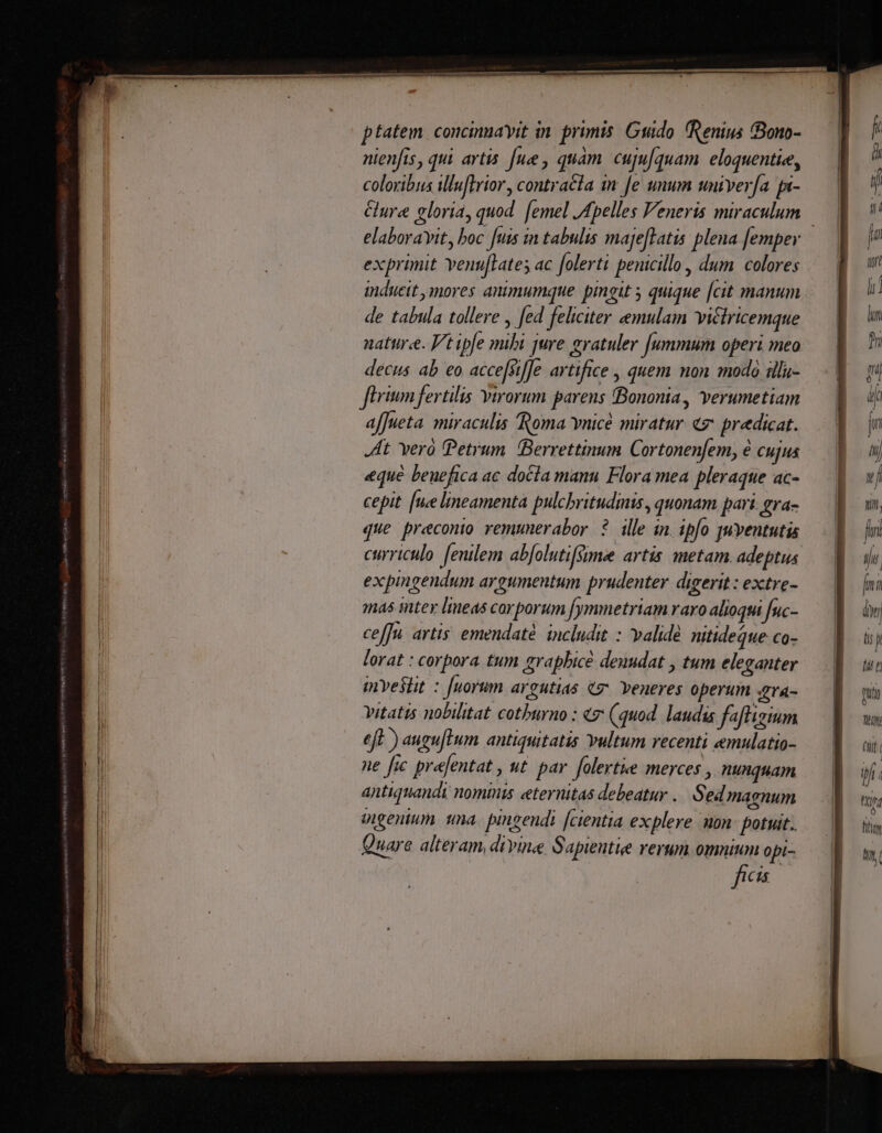 nienfis, qui artis [ue , quàm. cuju/quam eloquentiee, coloribus illu[trior, contracta i fe unum univerfa fa- elaboravit, boc fuis in tabulis majeftatis plena [empey exprimit Yenu[lates ac folerti penicillo, dum colores inducit mores animumque. pingit 5 quique [cit manum de tabula tollere , [ed feliciter emulam victricemque natur«e. Vt ipfe mibi jure gratuler [ummum operi meo decus ab eo acce[sifJe artifice , quem non modo iilu- fiim fertilis virorum parens «Bononia, verumetiam afJueta. miraculis Roma vnicé miratur «7 predicat. At Yero Petrum. (Berrettinum Cortonenfem, é cujus «qué benefica ac docla manu Flora mea pleraque ac- cepit. [ue lineamenta pulcbritudinis, quonam pari. gra- que preconio remunerabor. ?. ille in. ipfo juventutis curriculo fenilem ab[olutifsime artis metam. adeptus expingendum argumentum prudenter digerit : extre- mas inter lineas car porum [ymmetriam raro alioqui fuc- ceffu artis emendaté includit : validé. nitideque co- lorat : corpora. tum grapbicé denudat , tum eleganter imnveslit : [uorum argutias tg Yeneres operum Zrá- vitatis nobilitat cotburno : 7: (quod. laudis fafligium eft ) auguflum antiquitatis Yultum recenti emulatio- ne fic prejentat , ut. par. folertke merces , nunquam antiquandi nominis eternitas debeatur .. Sed magnum mgenium. una. pingendi [cientia explere mon: potuit. Quare alteram, divine Sapiente rerum omnium opi- ftceis di ? i fn fly 7 ; j^ /