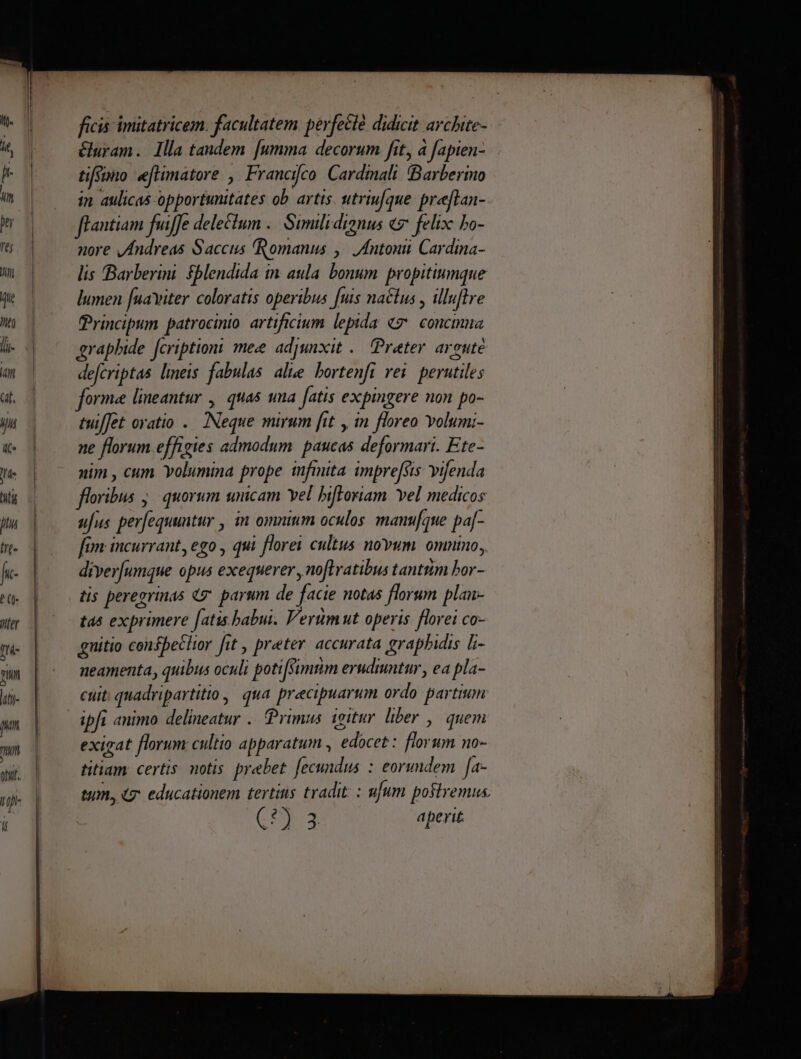 Vfer T tm liti jun tini [: ficis imitatricem. facultatem perfeclé didicit archite- éluram. Illa tandem [umma decorum fit, à fapien- tifsimo efHimatore , Francijco Cardinali. (Barberino in aulicas opportunitates ob. artis. utriufque pre[lan- nore yfndreas Saccus Romanus ,^ Antonii Cardina- lis Barberini $blendida in. aula. bonum. propitiumque lumen [uaviter coloratis operibus [uis na&amp;lus , illuftre Principum. patrocinio. artificium lepida «7 concimna graphide fcription: mee adjunxit .— Prater. argute defcriptas lineis fabulas alte bortenfi rei. perutiles forme lineantur , | quas una fatis expingere non po- tuiffet oratio .. INeque mirum [it , in floreo Yolumi- ne florum effigies admodum. paucas deformari. Ete- nim , cum Yolumina prope infinita imprefsis vifenda floribus ;. quorum unicam Yel bifloriam Yel medicos ufus perfequuntur , in omninm oculos. manufque pa[- fim: incurrant, ego , qui florei cultus novum. omnino, diver[umque opus exequerer , no[tratibus tantrim bor- tis peregrinas g. parum de facie notas florum plan- tas exprimere [atis babur. Verumut operis florei co- enitio confbeclor fit , preter. accurata graphidis li- neamenta, quibus oculi poti[simtim erudmntur,, ea pla- cuit: quadripartitio, qua precipuarum ordo partium ipfi animo delineatur .. Primus. igitur liber , quem exigat florum cultio apparatum , edocet: florum no- titiam: certis. notis. prebet. fecundus : eorundem [a- tum, educationem tertins tradit: : ufum postremus. (X aperit.