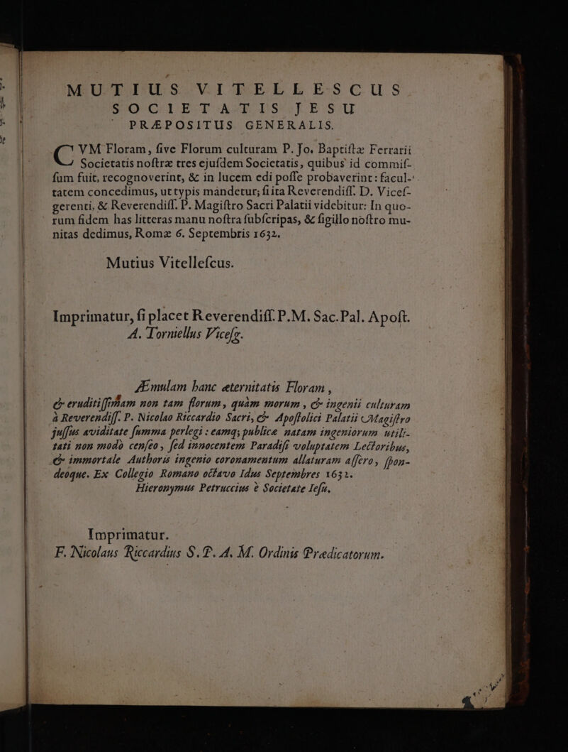 /: NO C:SIJW T AXIS RB:GSGU PREPOSITUS GENERALIS. C VM Floram, five Florum culturam P. Jo. Baptiftz Ferrarii Societatis noftra tres ejufdem Societatis, quibus id commit- fum fuit, recognoverint, &amp; in lucem edi poffe probaverint: facul-'. tatem concedimus, ut typis mandetur; fiita Reverendiff. D. V icef- gerenti, &amp; Reverendiff. P. Magiftro Sacri Palatii videbitur: In quo- rum fidem has lítteras manu noftra fubfcripas, &amp; figillo noftro mu- nitas dedimus, Romz 6. Septembris 1632. Mutius Vitelleícus. Imprimatur, fi placet Reverendiff. P.M. Sac.Pal. Apoft. A. Torniellus Fice[s. ZEmulam banc eternitatis Floram , c eruditiffiram non tam florum, quàm morum , cb ingenii culturam à Reverendi[[. P. Nicolao Riccardio Sacri, e Apoflolici Palati CMagiflro jus aviditate fumma perlegi : eamq; publice natam ingeniorum utili- tati non modo cenfeo, fed innocentem Paradiff voluptatem Lectoribus, deoque. Ex Collegio Romano ocfavo Idus Septembres 1631. Hieronymus Petruccius e Societate Iefn, Imprimatur. F. Nicolaus Riccardius S.T. 4. M. Ordinis Predicatorum.