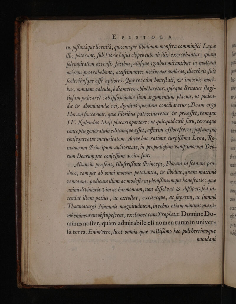 E p S as d d tuy pifsimáque licentia, quecunque libidmum monftra comminifci Lupe ille poterant, fub Flore bujus clypeo tuto ab illis exer 'cebantur : quam folenisitatem accenfis facibus, aliifque ignibus micantibus in multam uoClem protrabebant., exifHimantes no&amp;lurnas umbras, illecebris fuis feeleribulque effe aptiores. Que ves ctm. bone[Lati, 9 imnocus mori- bus , omnium calculo, diametro obluclaretur; ipfeque Senatus flagi- t0 am judicaret : ab ipfo nomine fum argumentum placuit, tt puden- de és. abominandee rei, dignitas [ion conciliaretur ;.Deam ergo Floram finxerunt, que Floribus patrocinaretur «7 jefa Qanque IF. Kalendas Maji placari oportere : ut quicquid celi fatu, terreque conceptu generatum editumque effet , affatim efflorefcevet, juftamque confequeretur maturitatem. Atque bac ratione turpifsima Lena, fRo- manorum Principum auctoritate, in propudiofum vanifsimorum Deo- run Dearumque confe[Jum. accita fut. Alliam in prefens, IHlluftrifsime Princeps, Floram fcenam pro- duco, eamque ab omni morum. petulantia, «7 libidine, quam. ma»cimé remotam : pudicam illam ac modeftam plem[simamque bonejtatis : quee animi divinioris yim ac barmoniam, non diffolvat «2: diffipet; [ed in- teudat illam potius , ac extollat , excitetque, ut fupremi, ac [umm A haumaturgi [Numinis magnitudmem, m vebus etiam minimts maxi mi eminentem obflupe[cens , exclamet eum Propheta: D'omine Do- minus nofter, quàm admirabile eft nomen tuum in univer- fa terra. Enimvero, licet omnia que vaslisimo boc pulcberrimoque mundani nr, tty