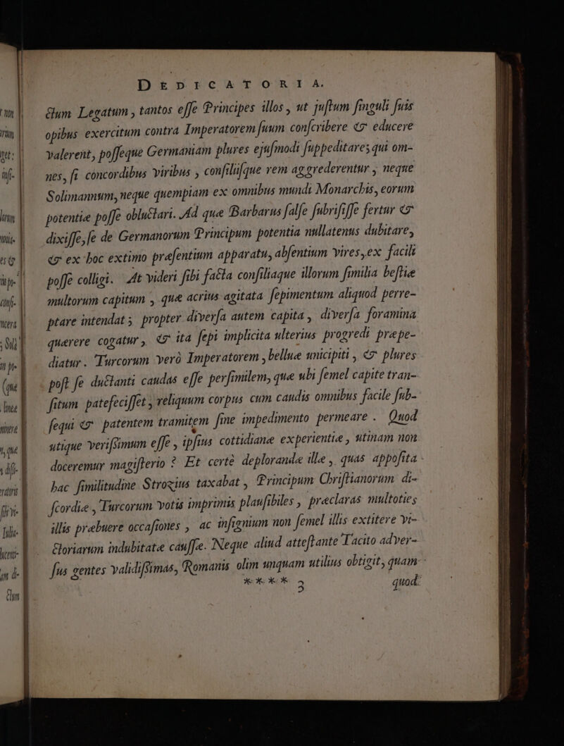 |j Yiltrü DE&amp;Ep»PrcATORI!IA Gum Legatum , tantos effe Principes illos, ut uftum figuli fuis opibus exercitum contra Imperatorem fuum confcribere «7 educere valerent, po[feque Germaniam plures ejufmodi Juppeditares qui 0n- nes, ft concordibus viribus , confrliifque yem ag erederentur , neque Solimannum, neque quempiam ex omnibus mundi Monarchis, eorum potentie poffe obluctani. Ad que Barbarus falfe fubrifrffe fertur 7 dixiffe;[e de Germanorum Principum potentia nullatenus dubitare, cx ex boc extimo prajentium apparatu, abfentium vires, ex facili po[Je colligi. Att videri fibi fa&amp;la confiliaque illorum [milia be[liee multorum capitum , qua acrius agitata fepimentum aliquod. perre- ptare intendat 5. propter divería autem capita , diverfa foramina querere cogatur, ita [epi implicita ulterius. progredi. prepe- diatur . Turcorum Yeró Imperatorem , bellue unicipiti , «7 plures poft fe du&amp;lanti caudas. e[fe perfimlem, que ubi femel capite tran- fitum. patefeciffet , veliquum corpus. cum caudis omnibus facile [ub- fequi «7. patentem tramitem fme impedimento permeare . Quod utique veri[simum effe , ipfius cottidiane experientie , utinam nou doceremur magi[terio ?* Et certe deplorand ille, quas appofita bac fimilitudime. Strogins taxabat , Principum Chriffianorum. di- fcordie , Turcorum. votis imprimis plaufibiles , preclaras mhltoties illis prebuere occafrones , ac infignium uon femel illis extitere yr- &amp;oriarum indubitatee cauf[ce. Neque aliud attefLante Tacito adyer- Jus gentes validisimae; (Romanis. olim unquam utilius obtigit, quam: KO KK a quod: