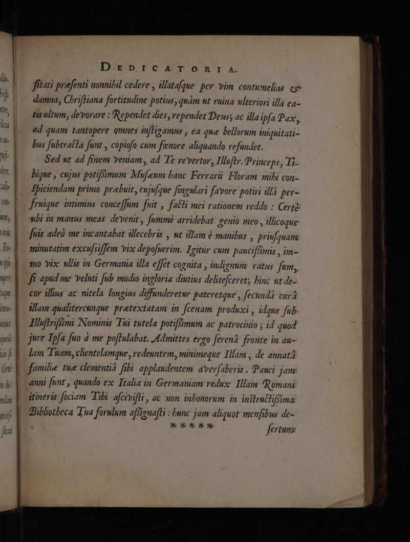 TT on ui (ute T D.Epr:ICA^TOnRrTI A. fítati preefenti nonnibil cedere , illatafque. per vim. contumelias. ey damna, ChrifHana fortitudine potius, quàm ut ruina ulteriori illa ea- tis ultum, devorare : Rependet dies, vependet Deus ac illa ipfa Pax, add quam tantopere omnes in[ligamus , éa que bellorum iniquitati- bus Jubtraéla funt , copiofo cum fenore aliquando vefundet. Sed ut. ad finem veniam, ad Te revertor, Illufly. Princeps, Ti- bique , cujus potifsimum: Mufaum banc. Ferrarii Floram mihi con- $piciendam primo prebuit, cuju/que fimgulari favore potiri illá per- fruique. intimius: conceffum fuit ,. fa&amp;li mei rationem veddo : Certe: ubi in manus meas. devenit, [ummé arridebat. senio meo , illicoque: [uis adeó me incantabat illecebris , ut illam manibus , priufquam: qo vix ullis in Germania illa effet cognita , indienum: vatus Jum, Jt. apud me. veluti. [ub modio ingloria diutius delitefceret; binc ut de- cor illius ac nitela. longius diffunderetur pateretque , fecundá curá Wlam qualitercunque. pretextatam in. [cenam produxi , idque fub. Jlsfhriffimi Nominis Tui tutela potifSimum ac patrocinio ; id quod jure Ipfa fuo à me poftulabat. Admittes ergo [eren fronte in au lam Tuam, clientelamque , redeuntem, minimeque Illam , de annatá KR Kos