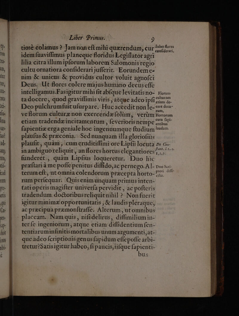 tiose colamus ? Jam non eft mihi querendum, cur P*efore idem fuaviffimus planeque floridus Legiflator agri | - | — lilia citraillumipforum laborem Salomonis regio | . eultuornatiora confiderari jufferit. Eorundemc- nim &amp; unicus &amp; providus cultor voluit agnofci Deus. Ut flores colere majushumáàno decus effe intelligamus.Fasigitur mihi fit abfque levitatisno-. rios ta docere, quod graviflimis viris; atque adeo ipfite | | Deopulchrumfuitufurpare. Huc accedit non le- «e dco- h-| — veflorum culturz non exercendeolüm, verüm Boom | etiam tradendz incitamentum , feveriorisnempe cos | fapientizerga genialehoc ingenuumque ftudium hé | plaufus&amp; przconia. . Sed nunquam illa gloriofiüs | | plaufit, quàm , cum eruditiffimi ore Lipfii locuta ne co- ftant. 1.3. c. in ambiguoreliquit, anflores hortus elegantiorcs?;. | funderet., quàm Lipfius loqueretur. Duo hic || praítarià me pofle penitus diffido,ac pernego.A I- pw sai- |. terumeft, utomnia colendorum przcepta horto- i pn rum períequar. Quis enimunquam primus inten- |X- | —tatioperismagifter univerfa pervidit , ac pofteris | tradendum doGtoribusreliquit nihil ? Nonfuerit | igiturminimz opportunitatis ; &amp; laudispleraque, (v | acprecipuapramonftraffe. Alterum, ut omnibus x B ^ placeam. Nam quis , nifidelirus, diffimiliumin- u- 6 ter e ingeniorum; atque etiam diffidentium fen- fuit j tentiaruminfinitis mortalibus ununi argumenti, at- ms P —queadeoícriptionisgenus fapidüm effepoffe arbi- jbi- tretur?Satisigitur habeo, fi paucis;iifque fapienti- ; : bus ———— P MÀ -— - ———— MM ÓÓÁÓMÀMMM— M ÁA € Ü—— UU NENUE D UU IUE p t mm ees pum —- LEI———á———— — dii m E n —— c ——A——