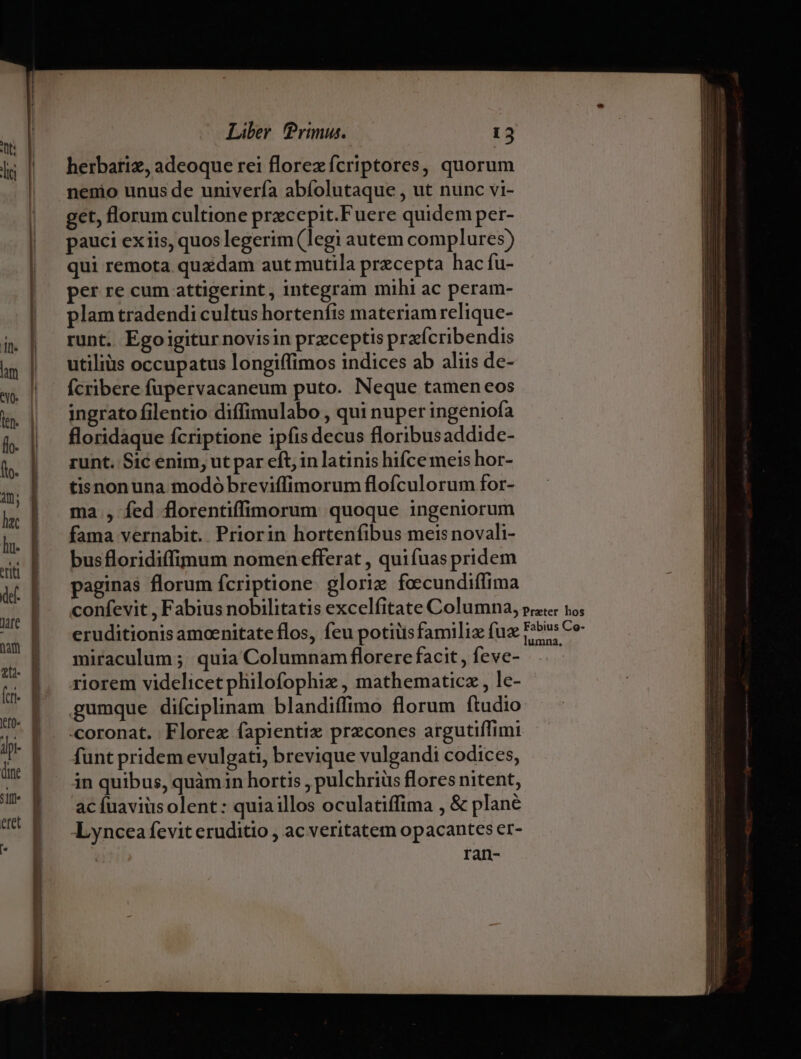 herbariz, adeoque rei florex fcriptores, quorum nenio unus de univería abíolutaque , ut nunc vi- get, florum cultione przcepit.Fuere quidem per- pauci exiis, quos legerim (legi autem complures) qui remota quadam aut mutila precepta hac fu- per re cum attigerint, integram mihi ac peram- plam tradendi cultus hortenfis materiam relique- runt. Egoigitur novisin preceptis prafcribendis utiliüs occupatus longiffimos indices ab aliis de- fcribere fupervacaneum puto. Neque tamen eos ingrato filentio diffimulabo , qui nuper ingeniofa floridaque fcriptione ipfis decus floribusaddide- runt. Sic enim, ut par eft, in latinis hifce meis hor- tisnonuna modó breviffimorum flofculorum for- ma , fed florentiffimorum quoque ingeniorum fama vernabit.. Priorin hortenfibus meis novali- busfloridiffimum nomen efferat , quifuas pridem paginas florum fcriptione. glorie fecundiffima miraculum ;. quia Columnam florere facit , feve- riorem videlicet philofophiz , mathematicz , lc- gumque diíciplinam blandiffimo florum ftudio coronat. Florez fapientix precones argutiffimi funt pridem evulgati, brevique vulgandi codices, in quibus, quàmin hortis , pulchriüs flores nitent, ac fuaviüs olent : quia illos oculatiffima , &amp; plane Lyncea fevit eruditio , ac veritatem opacantes er- ran-