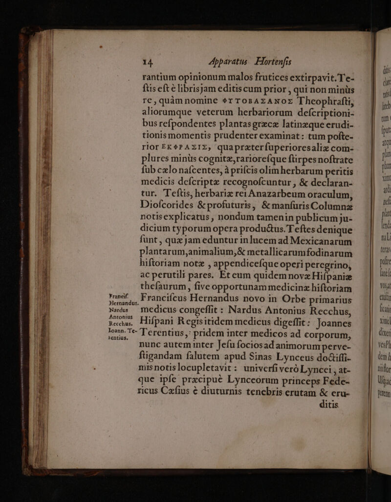 rantium opinionum malos frutices extirpavit. Te- fts eft € librisjam editis cum prior , qui non minüs re,quàmnomine $r TosAzANOz Theophrafti, aliorumque veterum herbariorum defcriptioni- bus refpondentes plantasgrzce latinzque erudi- tionis momentis prudenter examinat : tum pofte- rior EK6? AzIz, quaprzterfuperioresaliz com- plures minüs cognitz,rariore(que flirpes noftrate füb cxlo nafcentes, à prifcis olim herbarum peritis medicis defcriptz recognofcuntur , &amp; declaran- tur. Teftis, herbariz rei Anazarbeum oraculum, Diofcorides &amp; profuturis, &amp; manfurisColumnz notisexplicatus , nondum tamenin publicum ju- dicium typorum opera produ&amp;us. T eftes denique funt , quz jam eduntur inlucem ad Mexicanarum plantarum,animalium,&amp; metallicarumfodinarum hiftoriam notz , appendicefque operi percgrino, ac perutilt pares. Et eum quidem novzHiípaniz thefaurum, five opportunam medicinz hiftoriam nanif. , : rancifcus Hernandus novo in Orbe primarius Hetnandus. Nads — medicus congeffit : Nardus Antonius Recchus, aedes Hifpani Regrsitidem medicus digeffit: Joannes ;o» Te- T'erentius,: pridem inter medicos ad corporum, ^ nunc autem inter Jefu fociosad animorum perve- figandam falutem apud Sinas Lynceus doaiffi- misnotislocupletavit : univerfiveró Lyncei , at- que ipfe prxcipué Lynceorum princeps Fede- ricus Cafius € diuturnis tenebris erutam &amp; eru- ditis [t id pun pium xim 3i idi plan led nili feras polre aet Yosat exit (iai xil dixer VesPh deni h nitfor Ua Dtenn