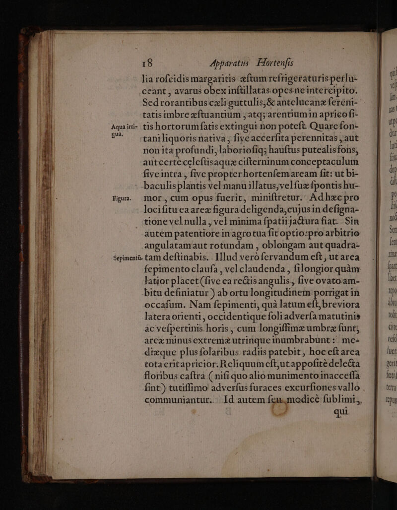 Iia rofcidis margaritis «ftum refrigeraturisperlu- ceant , avarus obex inftillatas opesne intereipito. Sed rorantibus cxli guttulis,&amp; antelucanzfereni- tatis imbre xftuantium ; atq; arentiumin aprico fi- Aquiiri- tis hortorum fatis extingui non poteft. Quarefon- 7 rtaniliquoris nativa ; fiyeaccerfita perennitas aut nonita profundi, laboriofiq; hauftus putealisfons, autcertecelefüsaquz cifterninum conceptaculum fiveintra , five propterhorten(emaream fit: ut bi- baculisplantis vel manu illatus;velfuz fpontis hu- Fia. nor, cum opus fuerit, miniftretur. Adhzxc pro locifitu ea arez figura deligenda,cujusin defigna- tione vel nulla , vel minima fpatiija&amp;ura fiat... Sin autem patentiore in agro tua fitoptio:pro arbitrio angulatamaut rotundam , oblongam aut quadra- Sepimentü. tam deftinabis. . Illud veró fervandum eft , ut area fepimento claufa , vel claudenda , filongior quàm: latior placet(five ea rectisangulis., five ovato.am- bitu definiatur ) ab ortu longitudinem porrigat in occafum. Nam fepimenti, quà latum eft, breviora latera orienti, occidentique foli advería matutinis ac vefpertinis horis, cum longiffimz umbrz funt; arez minus extremz utrinque inumbrabunt :'. me- dizque plus folaribus radiis patebit, hoc eft area totaeritapricior. Reliquum eft,utappofité delecta floribus caftra ( nifi quo alio munimentoinacceffa fint) tutiffimo adverfus furaces excurfiones vallo . communiantur.. Id autem feu,modice fublimi,, qui.