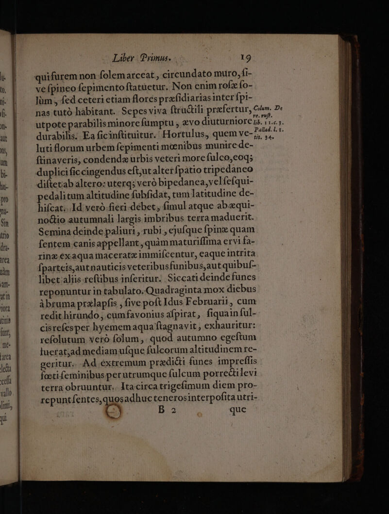 vefpineo fcpimento ftatuetur. Non enim rofz fo- Iüm , fed ceteri etiam flores prafidiarias inter fpi- luti florum urbem fepimenti moenibus munire de- flinaveris, condenda urbis veteri more fulco,eoq; diftetab altero: uterq; veró bipedanea,velíefqui- edalitüm altitudine fubfidat, tum latitudine de- hifcat...Id veró.fieri-debet; fimul atque abaequi- no&amp;tio autumnali largis imbribus terra maduerit. Semina deinde paliuri , rubi , ejufque fpin quam [entem canis appellant , quàm maturiffima ervi fa- rinz éxaqua inaceratz immifcentur, eaque intrita fpartcis,autnauticis veteribus funibus,autquibuf- libet aliis refübus inferitur. Siccati deinde funes reponuntur in tabulato. Quadraginta mox diebus àbruma przlapfis , five poft Idus Februarii, cum redit hirundo , cumfavonius afpirat,. fiquain ful- cisrefesper hyémem aqua ftagnavit , exhauritur: refolutum veró folum ,. quod autumno egeftum luerat;ad mediam ufque fulcorum altitudinem re- geritur. Ad éxtremum pradi&amp;i funes 1mpreflis foeti feminibus perutrumque fulcum porrectilevi terra obruuntur.. Itacirca trigefimum diem pro- repuntfentes,quosadhuc tenerosinterpofita utri- | ) l3 que 2o p : - cum ETE c——R - —