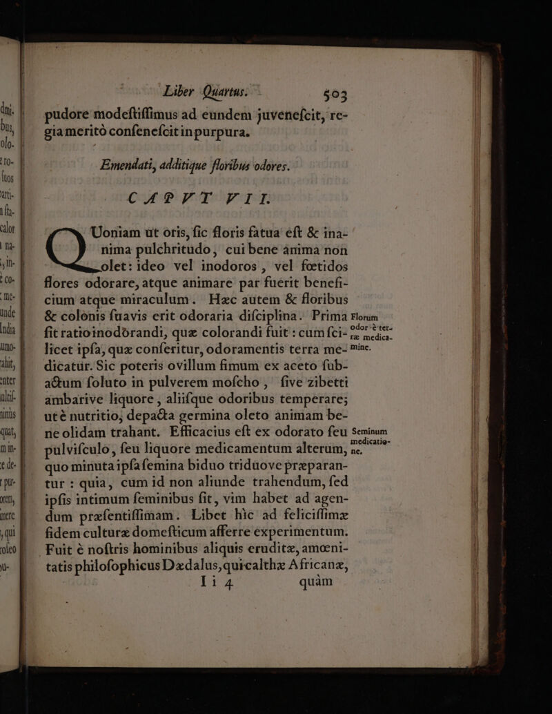 yt, iere Ju- Liber Quartus. $03 pudore modeftiffimus ad eundem juvenefcit, rc- gia meritó confenefcit inpurpura. Emendati, additque floribus odores. CAPFT FII. Uoniam ut oris, fic floris fatua eft &amp; ina- nima pulchritudo, cuibene anima non olet: ideo vel inodoros, vel fceetidos flores odorare, atque animare par fuerit benefi- cium atque miraculum. Hzc autem &amp; floribus &amp; colonis fuavis erit odoraria difciplina. Prima rioris fit ratioinodorandi, quz colorandi fuit : cumfci- 5; 7 5 licet ipfa; qux conferitur, odoramentis terra me- ine. dicatur. Sic poteris ovillum fimum ex aceto fub- a&amp;um foluto in pulverem mofcho, | five zibetti ambarive liquore , aliifque odoribus temperare; uté nutritio; depadta germina oleto animam be- ne olidam trahant. Efficacius eft ex odorato feu Seminun ; ; : medicatio- pulvifculo, feu liquore medicamentum alterum, a. quo minuta ipfa femina biduo triduove preparan- tur: quia, cüm id non aliunde trahendum, fed ipfis intimum feminibus fit, vim habet ad agen- fidem culture domefticum afferre experimentum. tatis philofophicus Dxdalus,quicalthz Africanz, I14 quàm