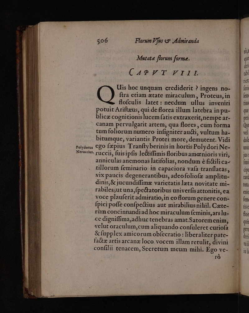 | 10j Mutate florum forme. E gp dui aout qom rd ] uy | rit Uis hoc unquam crediderit ? ingens no- — | (ci ftra etiam xtate miraculum, Proteus,in | (m flofculis latet: necdum ullus inveniri | tm potuit Arifteus, qui de florea illum latebra inpu- —.| qx blicz cognitionis lucemfatis extraxerit,nempear- | yi canam pervulgarit artem, qua flores , cum forma Qu tum foliorum numero infigniter au&amp;i, vultum ha- | vd bitumque, variantis Protei more, demutent. Vidi NO Polydor. €gO fzepius Tranftyberinisin hortisPolydoriNe- | uu neues ruccii, fuisipfis leciffimis floribusameeniorisviri, | js: anniculas anemonas latifolias, nondum é fi&amp;ilica- | ími tillorum feminario in capaciora vafa tranflatas, üp vix paucis degenerantibus, adeofoliofz amplitu- tari dinis,&amp; jucundiffimz varietatisleta novitate mi- | t rabiles;ut una,fpectatoribus univerfisattonitis,ea ^| aj; voce plauferit admiratio, in eo florum genere con- fem Ípici poffe confpe&amp;ius aut mirabilius nihil. Czte- tise rüm concinnandiad hoc miraculum feminis, ars lu- flor ce digniffima,adhuc tenebras amat.Satorem enim, | qi velut oraculum,cum aliquando confuleret curiofa rem &amp;fupplex amicorum obfecratio : liberaliter pate- 1 án fadiz artisarcanz loco. vocem illam retulit, divini — | confilii tenacem, Secretum meum mihi. Ego ve- in| M ro