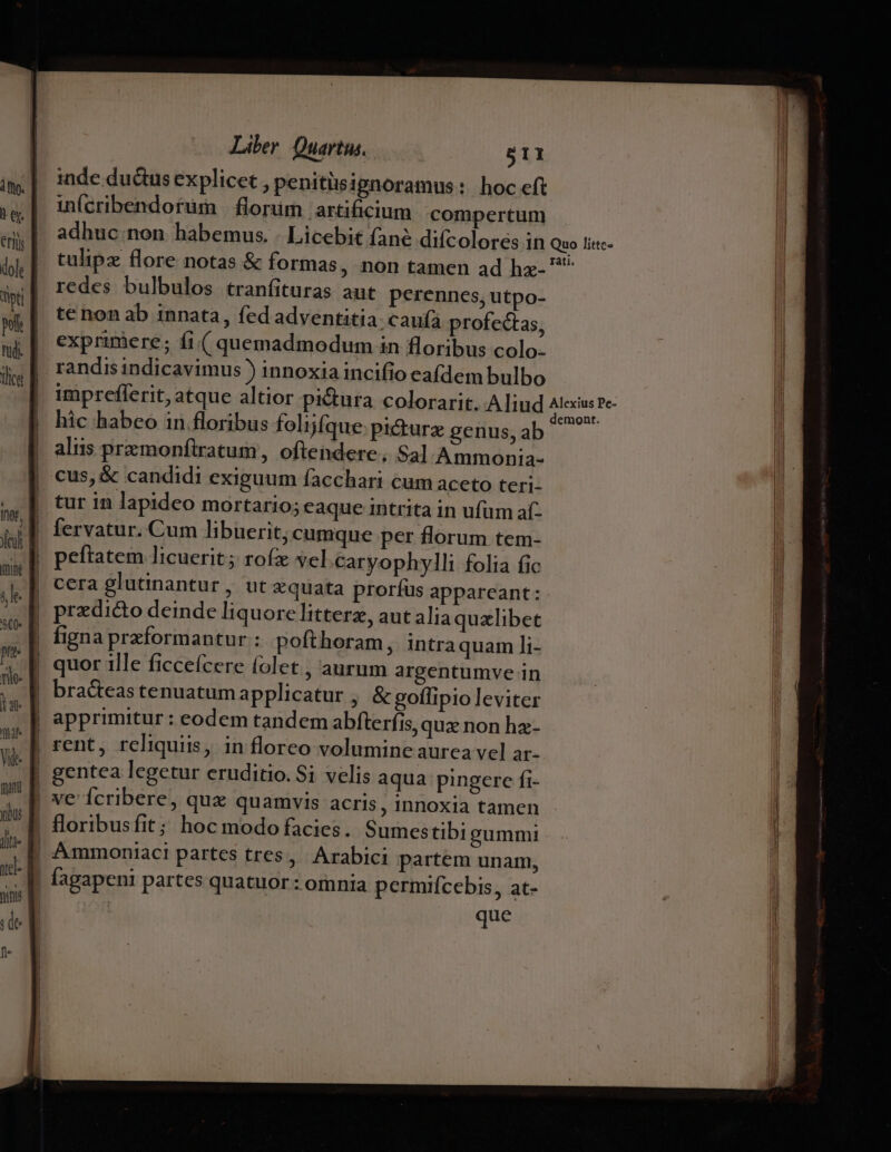 Ino, m ;le- $C0- pu nie. |a qat Vid fani yu Liber Quartus. 511 inde du&amp;us explicet , penitisignoramus: hoc efi ii(cribendorum | flonim artificium compertum adhuc non habemus. . Licebit (ane diícolores in Quo li«c- tulipz flore notas &amp; formas, non tamen ad hz- ^ redes bulbulos tranfituras aut perennes, utpo- te non ab innata, fed adventitia. caufa profectas, exprimere; fi.( quemadmodum in floribus colo. randis indicavimus ) innoxia incifio eafdem bulbo impreflerit, atque altior pictura colorarit. Aliud fre hic habeo in floribus folfque pi&amp;turz genus,ab aliis przmonftratum, oftendere , S3] Ammonia- cus, &amp; candidi exiguum facchari cum aceto teri- tur in lapideo mortario; eaque intrita in ufum aí- fervatur. Cum libuerit, cumque per florum tem- peftatem licuerit; rofx yel caryophylli folia fic Ammontiaci partes tres, Arabici partem unam, fagapenti partes quatuor : omnia permifcebis, at- que