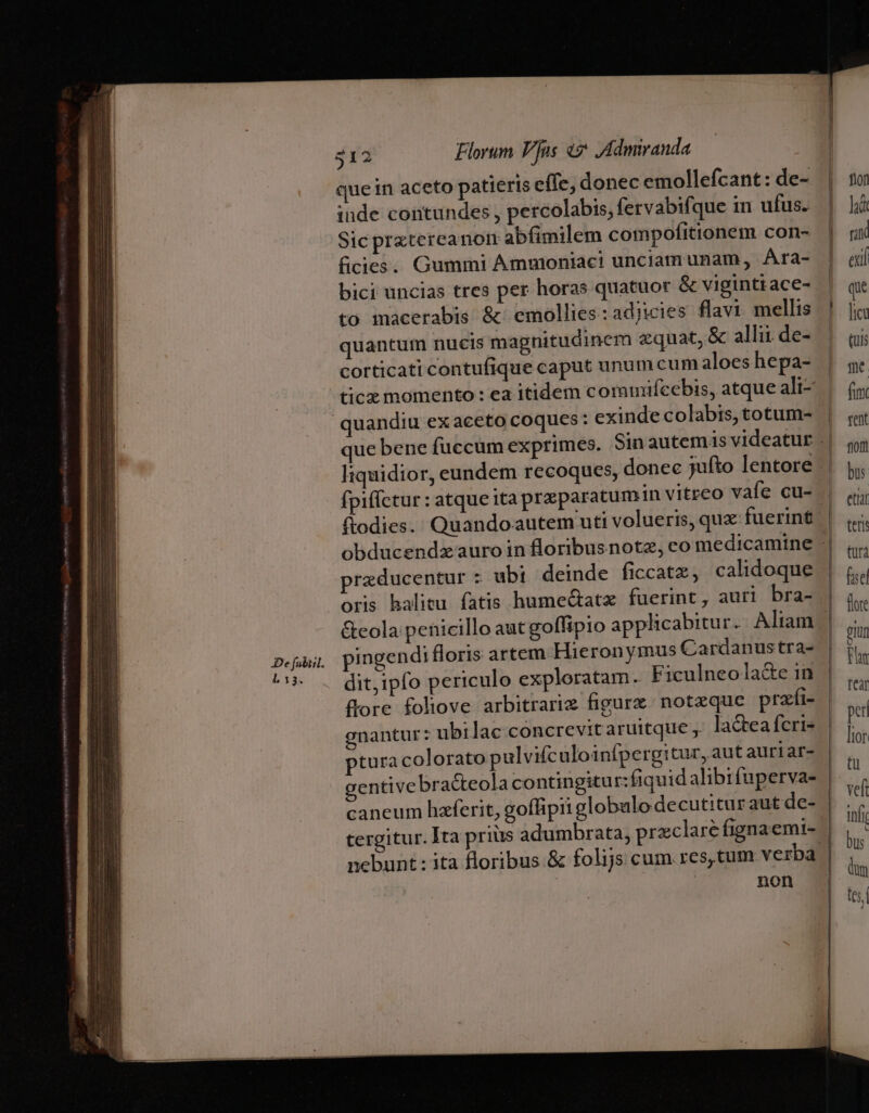 De fubiil. L3. 312 Florum Vus «? ,Admiranda que in aceto patieris eífe, donec emollefcant: de- inde contundes , percolabis, fervabifque in ufus. Sic prxtereanom abfimilem compofitionem con- ficies.. Gummi Ammoniaci unciam unam, Ara- bici uncias tres per horas quatuor &amp; viginttace- to macerabis &amp; emollies:adjicies flavi mellis quantutm nucis magnitudinem zquat, &amp; allii de- corticati contufique caput unum cum aloes hepa- ticx momento : ea itidem commuifcebis, atque ali- ftodies. Quandoautem uti volueris, qux: fuerint rzducentur : ubi deinde ficcatz, calidoque oris halitu fatis hume&amp;atz fuerint, auri bra- pingendi floris artem Hieronymus Cardanus tra- dit,ipfo periculo exploratam. Ficulneola&amp;e in flore foliove arbitrarie figurz. notzque prafi- enantur: ubi lac concrevitaruitque ,' lactea fcri- pturacolorato pulvifcaloinípergitur, aut auriar- caneum haferit, goffipii globulodecutitur aut de- nebunt : ita floribus. &amp; folijs cum res, tum verba non f10f hi rin exl que ie (uis me fim rent fioi bus etiat teri türà fuse fore gium Fn tear per tor tu vef n bus dum tes,