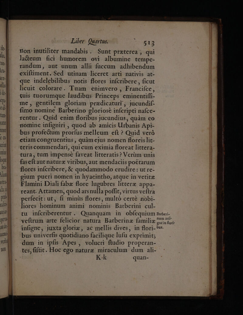 paa | vou gol Liber. Quartus. 513 non inutiliter mandabis . Sunt praterea , qui ladeum fici humorem ovi albumine tempe- randum, aut unum allii füccum adhibendum exiftiment. Sed utinam liceret arti nativis at- que indelebilibus notis flores infcribere , ficut licuit colorare. Tuam enimvero , Francifce, (uis tuorumque laudibus Princeps eminentiffi- me, gentilem gloriam przdicaturi , jucundif- fimo nomine Barberino gloriose infcripti nafce- rentur. Quid enim floribus jucundius, quàm eo nomine infigniri , quod ab amicis Urbanis Api- bus profedum prorfus melleum eft ? Quid veró ctiam congruentius , quàm cjus nomen floreis lit- teris commendari, qui cum eximia floreat littera- tura, tum impense faveat litteratis? Verüm unis faseft aut naturz viribus, aut mendaciis poctarum flores infcribere, &amp; quodammodo erudire : ut re- gium pueri nomen in hyacintho, atque in vetitz Flamini Diali fabe flore lugubres littere appa- rcant. Attamen, quod arsnulla poffit, virtus veftra perfecit: ut, fi minüs flores, multó certé nobi- liores hominum animi nominis Barberini cul- veftrum arte felicior natura Barberinz familie infigne, juxta gloriz, ac mellis dives, in flori- 5v bus univerfis quotidiano facilique lufu exprimit; dum in ipfis Apes , volucri ftudio properan- tes, fifüit. Hoc cgo naturx miraculum dum ali- Kk quan-