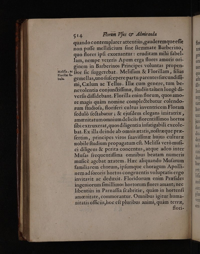 Meliffze » ac Elorilla fa- bula, $14. Florum Vus «z^ Admiranda non poffe mellificium fine ftemmate Barberino, quo flores ipfi exornantur: eruditam mihi fabel- lam, nempe veteris Apum erga flores amoris ori- ginem in Barberinos Principes voluntas propen- ítor fic fuggerebat. Meliffam &amp; Florillam, filias emellas,uno fufcepere partu parentesfoecundifli- mi, Cxlum ac Tellus. Illz cum genere, tum be- nevolentia conjun&amp;iffimz, ftudiis tamen longe di- verfis diffidebant. Florilla enim florum, quos amo- rum fiudiofa, floriferi cultus inventricem Floram feduló fe&amp;abatur ; &amp; ejufdem elegans imitatrix , amocnitatumomnium deliciis florentiffimos hortos fibi extruxerat,quos diligentia infatigabili excole- bat. Ex illa deinde ab omnis xtatis, noftreque prz- fertim, principes viros fuaviflimz hujus culturz nobile ftudium propagatum eft. Melifía veró.mufi- ci diligens &amp; perita concentus, atque adeo inter Mufas frequentiffima omnibus beatam numeris muficé agebat «tatem. Hzc aliquando Mufarum familiarem chorum, ipfumque choragum Apolli- nem adfororis hortos congruentis voluptatis ergo invitavit ac deduxit. Floridorum enim Profides ingeniorum fimillimos hortorum flores amant; nec libentius in Parnaffia fcabritie, quàm in hortenfi amoenitate, commorantur. Omnibus igitur huma- nitatis officiis,hoc eft pluribus animi, quàm terra,