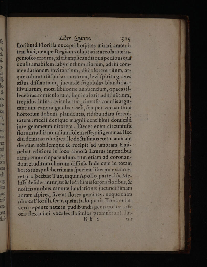 floribusà Florilla excepti hofpites mirari amceni- temloci, nempe Regiam voluptatis: areolarumin- geniofos errores,id eftimplicandis quà pedibusquà oculis amabilem labyrinthum:florum, ad fui com- mendationem invitantium , difcolorem rifum, at- que odorata fufpiria: aurarum, levi fpiritu graves zítus difflantium, jucunde frigidulas blanditias: filvularum, motu fibiloque annuentium, opacasil- lecebras:fonticulorum, liquidaletitiadiflluétium, trepidos lufus: avicularum, tinnulis voculisargu- tantium canora gaudia : czli, femper vernantium hortorum deliciis plaudentis, ridibundam fereni- tatem: medii denique magnificentiffimi domicilii jure gemmeum nitorem. Decet enim circunfufis florumradiisnonaliumíolem effe;nifigemmas.Hec diu demiratushofpesille doctiffimus coetusamicam demum nobilemque fe recipit ad umbram. Emi- nebat editiore in loco annofa Laurus ingentibus ramis cum ad opacandum, tum etiam ad coronan- dum eruditum chorum diffufa. Inde cum 1n totam hortorum pulcherrimam fpeciem liberior excurre- retprofpe&amp;us: Tuz,inquit Apollo,partes hic Me- liffa defiderantur;ut &amp; le&amp;tiffimis fororis floribus, &amp; noftris auribus canorz laudationis jucundiffimam auram afpires, fiveut flores gemines: neque enim plures Florillaferit, quàm tu loquaris. Tunc enirm- vero repenté natzin pudibundis genis tacitz robe oris flexanimi vocales flofculos promitcrunt. t2