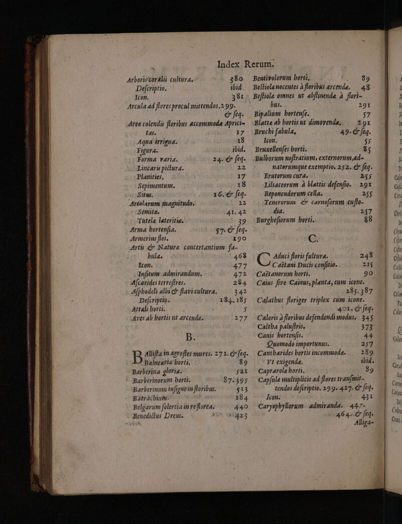 Arboriscoralii cultura, 380 Deferiptio. ibid. Icon. 391 Arcula ad flores procul mittendos.2.99. € fa. Aree colendis floribus accommoda Aprici- t45. 17 Aqta irrigua. 18 Figur A. o dbid. Forma varia. 24. € feq. Linearüs pictura. 22 Planities, 17 Sepimentum. «18 Situs. 16. € feq Areolartm. snagnitudo. 22 Semite. 41. 42 : Tutela lateritie. 39 Arma bortenfia. $7. € fq. Armerius flos. 190 Artis &amp; Natura. concertantium fa- bula. 468 Icon. 477 | Tnfitum. admirandum. 472 A[carides terreffres. 284 Afphodeli albi &amp; flavi cultura. 342 Defcriptio. 184.18; Attali horti. j Aves ab bortis ut arcenda. 277 B. B Alliffa in aevefles mures. 27 2. &amp; feq. Balnearia borti. $9 Barberina gloria. j2X * Barberinorum borti. 87.395 Barberinum infignein floribus. $13 Batrácbiuim. 184 Belgarum folertia in reflorea, 440 Benedidius Dreus. 423 Bentivolortm horti, $9 Bestiola nocentes à floribus arcende. — 48 Befliole omnes ut. abflinende à foori- bus. 291 Bipalium. bortenfe. $37 Blatt« ab hortis ut dimoyende;/ — 29x Bruchi fabula, : 49. C feq. Icon. $5 Bruxellenfes borti. $; naterumque exemptio, 2.52. &amp; feq. Erutorum cura. Liliaceorum à blattis defenfio. | 91 Reponendorut cella. 255 Tenerorum. é» carnoforum .eufto- dia. 257 Burghefiorum berti. 88 C. C Aduci floris fultura. 248 C aétani Ducis confitio. 21$ Caétanorum horti. 90 Caius five Caious, planta, cum icone. 285.387 Calatbus floriger triplex cum icone. 401. € feq. Caloris à floribus defendendi modus, 545 Caltba paluftris. 373 Canis bortenfis. 44 Quomodo importunus. 257 Cantharides bortis incommoda. 289 Vt exigenda. ibid. Cap? rola horti. 89 Capfule multiplicis ad flores tran[mit- tendos defcriptio. 299. 427. € fed* Icon. 431 Caryophyllorum.- admiranda. 447- 464.6 fe. Alliga-