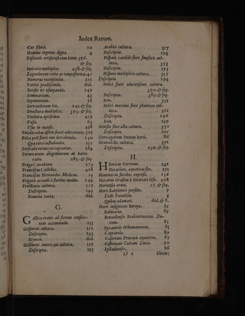 Cur Florf. — IO Homine ingenuo digna. Fafciculi artificiofi eum icone, 396. &amp; feq. Imitatio multiplex. . 438. c feq. Legendorum ratio ac tempe[livitas.4.7 Numerus recenfendus. 212 Patria pradi[cenda. ibid. Recifio ut ufurpanda. 249 Seminarium. 43 Sepimentum. 18 Servandorum lex, 243 €» feq. Stru&amp;ura multiplex: .— 395. C feq. Tinclura aptifima. 4j9 V afa. 63 Vus in. menfis. 439 Fetidis rebus affirts flores odoratiores. 503 Folia poft flores non detrabenda.— 250 Qua cura cu[todienda, 251 Forficula vermes ut capiantur. 284. Formicarum. abigendarum. ab. hortis ratio. 285. c fe. Fraga Canadana. 379 Francifcus C astellus. 428 Francifcus Hernandus Medicus. 14. Frigoris arcendi à floribus modu. — 2.44. Fritillarie cultura. 317 Defcriptio. 14.9 Nomina varia. ibid. G. nem accommoda. 233 Gelfimini cultura. 352 Defcriptio. 193 Etymon. ibid. Gelfanini Americapi cultura, 359 Defcriptio. 195 Arabici cultura, 377 De[criptio. 194. Hifpani candido flore fimplicis cul- tura, 353 Defcriptio. 193 Hifpani multiplicis cultura, 357 De[criptio 1 94. Indici flayi odoratifiumi cultura. 390.6 feq. Defcriptio- 389.c feq. Icon. Indici ttaximi flore phaniceo cul- tttra. 361 Defjcriptio. 196 Icon. 192 Genifla flore albo cultura. 372 Defcriptio. 205 Gonzagarum Ducum horti. $6 Granadille cultura, 3jX Defcriptio. 190. C fé. H. Enricus Corvinus. Heraclion, aquaticus flos. 372 Homines in floribus exprefi. 156 Horatius Grafitus e SocietateIeft. 408 Hortenfia arma. 37. C feq. Horti Babylonici penfiles. 7 Diti Paradifu.. $ Quibus Adamati. ibid.c» 8. Horti infignores Europa. 85 Balnearia. 89 pBruxellenfcs. Brabantinorum. Du- Cut. 93 Byzantini Othomanorum. 85 Caprarola. 89 Cafertani Princips Aquavive. 87 Ciflernaut Cactani Dues. 90 Eystadienfes. 86 Lx Florens,