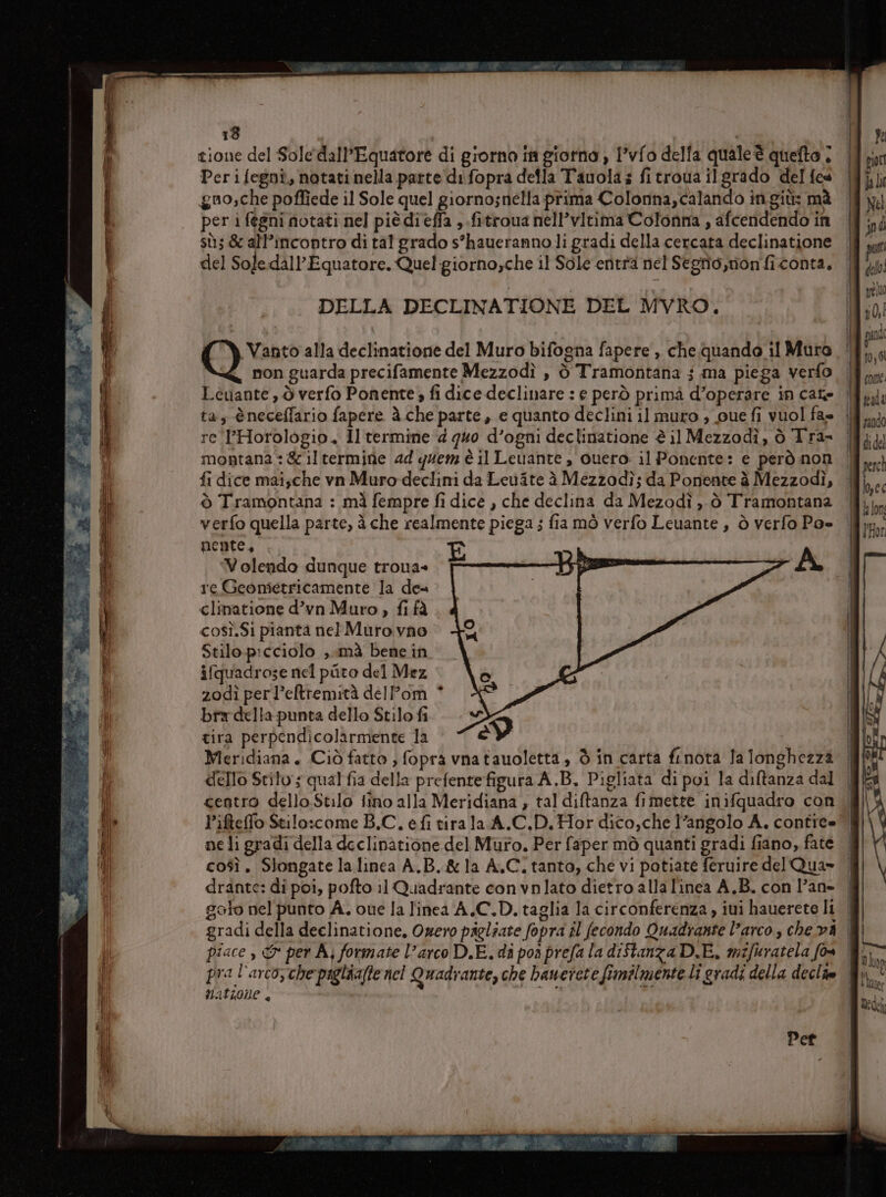 tione del Sole dall’Equatore di giorno in giorno , I’vfo della quale è quefto | Perifegni, notati nella parte difopra della Tauolas fitroua ilgrado del fes guo,che poffiede il Sole quel giorno;nella prima Colonna,calando ingiù: mà per i fegni notati nel piè dièffa , .fitroua nell’vitima Colonna , afcendendo in sù; &amp; all’incontro di tal grado s’haueranno li gradi della cercata declinatione del Soledall’Equatore. Quel giornoyche il Sole entra nel Segfio,mon'fi conta, DELLA DECLINATIONE DEL MVRO. Vanto alla declinationie del Muro bifogna fapere ,, che quando 11 Mura | non guarda precifamente Mezzodì , ò Tramontana ; ma piega verfo Levante , ò verfo Ponente ; fi dice declinare : e però primà d’operare in cate tas èneceffario fapere à.che parte, e quanto declini il muro ; oue fi vuol fa» re PHorologio. Il termine ‘4 quo d’ogni declinatione è il Mezzodì, ò Tra= montana: &amp;iltermine 44 quem è il Leuante , cuero: il Ponente: e però non fi dice mai;che vn Muro declini da Levite è Mezzodì; da Ponente à Mezzodì, ò Tramontana : mà fempre fi dice , che declina da Mezodì ,, ò Tramontana verfo quella parte, à che realmente piega ; fia mò verfo Leuante, ò verfo Poe nente, Volendo dunque troua= L -A re Geonietricamente la dea clinatione d’vn Muro, fi fà così.Si pianta nel Muro. vno Stilo.picciolo ,. mà bene in ifquadrose nel pito del Mez 2odì perl’eltremità delPom bra della punta dello Stilo fi tira perpendicolarmente la ep Meridiana + (Ciò fatto ; fopra vnatauoletta, Òò in carta finota la longhezza dello Stilo; qual fia della prefentefigura A.B. Pigliata di poi la diftanza dal centro dello Stilo fino alla Meridiana , tal diftanza fimette inifquadro con ne li gradi della declinatione del Muro. Per faper mò quanti gradi fiano, fate drante: di poi, pofto 11 Quadrante convnlato dietro alla l'inea A.B. con l’an- gradi della deelinatione, Owero pagliate fopra il fecondo Quadrante l'arco , che vA pra l'arco, che paglaafte nel Quadrante, che banerete fimilmente li gradi della declie Mattone + chi ra LI Per gori Ja li Né ft del préluo î 0, Î pad 10,01 cone. peada rando di del perch l,ec la on Horn