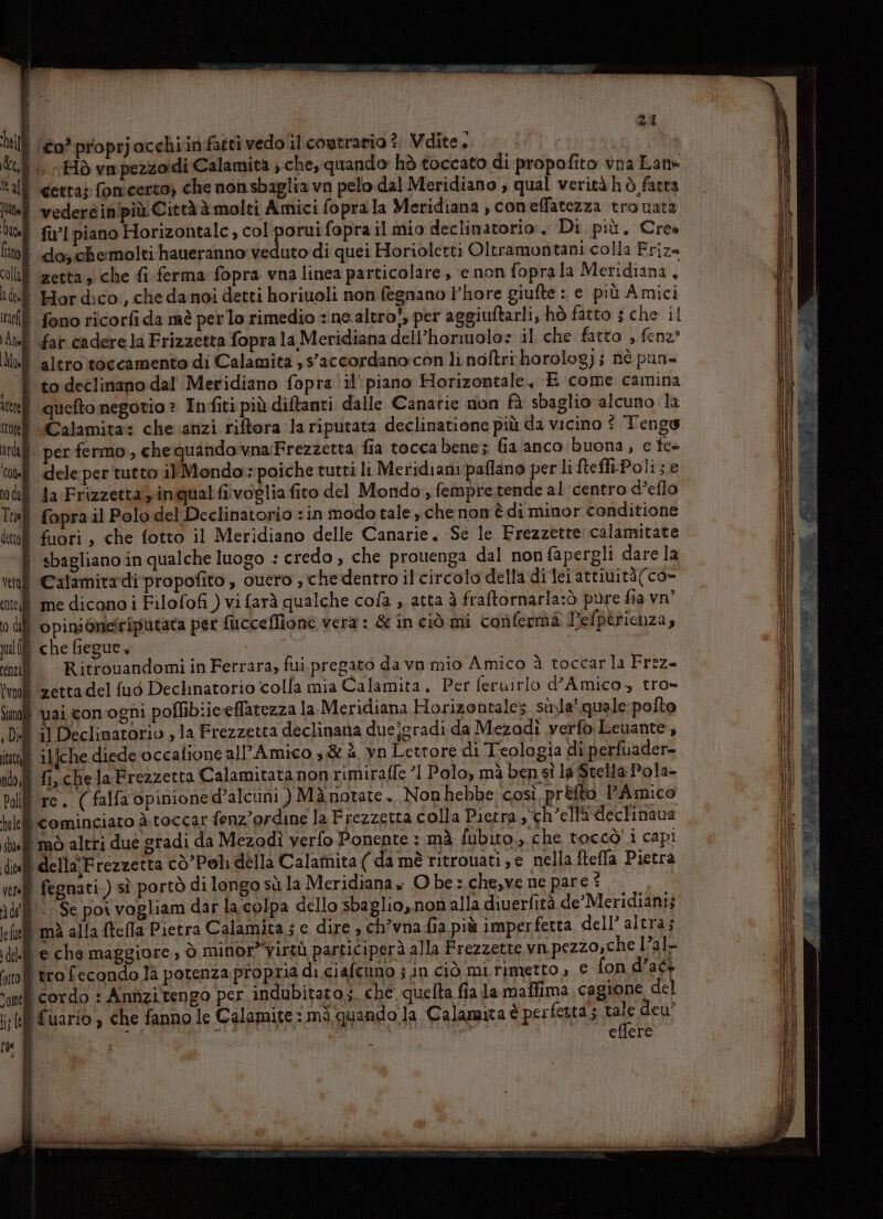 hill (20? proprjacchiinfatti vedo il coutraria î; Vdite, : Cl -Hò va pezzoidi Calamita , che, quando hò toccato di propofito vna Lan» tall cetra» fonicerto; che nonsbaglia vo pelo dal Meridiano , qual verità hò fatta lite] vedercinipiù Città à molti Amici foprala Meridiana , coneffatezza tro uata Ul fil piano Asl iti il mio declinatorio:. Di più. Cres fano do; chermolti haueranno: veduto di quei Horioletti Oltramontani colla Frize colui zerta sche fi ferma fopra vna linea particolare , e non foprala Meridiana, ade Hordico, che danoi detti horiuoli non fegnano l’hore giufte : e più Amici tif fono ricorfi da mè perlo rimedio : ne.altro,, per aggiuftarli, hò fatto 5 che il And far cadere la Frizzetta fopra la Meridiana dell’horiuolo: il che fatto , fena* Mlull altro toccamento di Calamita ,saccordano:con li noftri horolog); nè pun . | to declinano dal Meridiano fopra il’ piano Horizontale, E come camina ite) queftomegotio » Infiti più diftanti dalle Canatie non fà sbaglio alcuno la toe «Calamita: che anzi riftora la riputata declinatione più da vicino © Tenge ir per fermo, chequandovnaFrezzetta fia tocca bene; Ga anco buona, ce fe+ tel dele per'tutto ilMondo:poiche tutti li Meridiani paflano per li ftefli-Polis.e | da Frizzetta y inqual fivoglia fito del Mondo, fempretende al centro d’eflo ll fopra il Polo del Declinatorio sin modo tale che non è di minor conditione tulf fuori , che fotto il Meridiano delle Canarie, Se le Frezzetre calamitate | sbagliano in qualche luogo : credo , che prouenga dal non fapergli dare la Calamitadi propofito , cuero , chedentro il circolo della di lei attiuità(co» i me dicano i Filofofi ) vi farà qualche cola , atta è fraftornarla:ò pure fia vn” | opinioneitiputata per fucceflîone vera : &amp; in ciò mi conferma Pefpèrichza, î che fiegue, i RitrouandomiinFerrara, fui pregato da vn mio Amico à toccarla Frez- | zetta del fud Dechnatorio colla mia Calamita. Per feruirlo d'Amico, tro» ul vaiconogni poflibiiceffatezza la Meridiana Horizontalez sila’ quale pofto ll il Declimarorio ; la Frezzetta declinana duejgradi da Mezadì verfò Leuante, ì ilfche diede occafione all’Amico ,&amp; è. yn Lettore di Teologia di perfuader- 1 fi,chelaFrezzetta Calamitata non rimiraffe ’1 Polo, mà ben sì la Stella Pola- re. (falfa opinione d’alcuni ) Mànotate. Nonhebbe così prefto Amico | cominciato à toccar fenz’ordine la Frezzetta colla Pietra, ch’ellideclinava mò altri due gradi da Mezodì verfo Ponente : mà fubito., che toccò! i capi ‘della’Frezzetta cò’Poli della Calamita ( da mè ritrouati,e nella ftefla Pietra | fegnati.) sì portò di longo sù la Meridiana» O be: che,ve ne pare © ‘ ‘Se por vogliam dar la.colpa dello sbaglio, nonalla diuerfità de’Meridianii | mà alla ftefla Pietra Calamita; e dire » ch’vna fia più imper fetta dell’ altra; W echemaggiore, ò minor”yirtù participerà alla Frezzette vn.pezzo,che l?al- ‘trofecondo là potenza propria di ciafcuno j in ciò mirimetto, € fon d’ac+ ‘cordo : Annzitengo per indubitato; che quelta fia Ja maflima, cagione del I fuario è che fanno le Calamite: mà quando la Calamita è perfetta; Pe deu’ i N | &lt; so: eflere