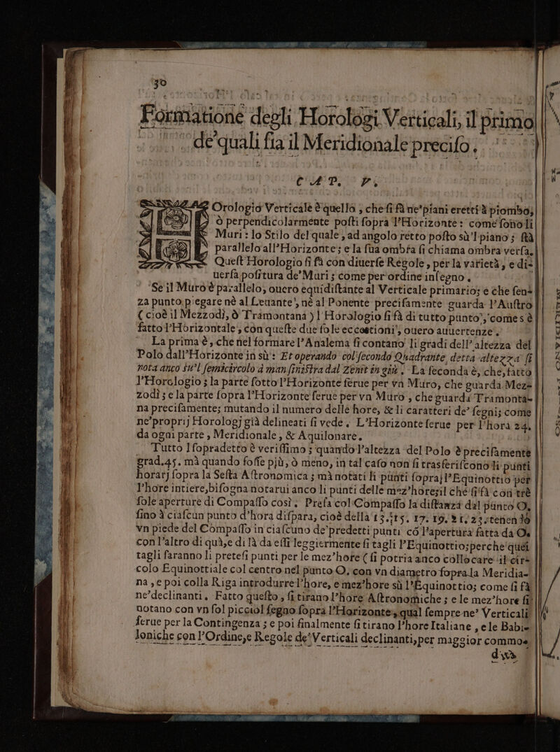 Le cà sea fia n È 4 &lt; te III 30 vs » è CPI Pi Orologio Verticale è quello ; chefi fà ne*piani erettiè piombo; ò perpendicolarmente pofti fopra l’Horizonte: come fonoli Muri: lo Stilo del quale; ad angolo retto pofto sù’l-piano 5 ftà parallelo all’Horizonte; e la (ua ombfa fi chiama ombra verfa, uerfa pofitura de’ Mari ; come per'ordine inlegno. za punto.piegare nè al Leniante', nè al Ponente precifamente guarda l'Auftro fattol’Horizontale, con quelte due fole eccestioni’, ouero avvertenze’, La prima è, che nel formare l’Analema fi contano! li'gradi dell'altezza del Polo daPHo rizonte in sù: Et operando col'fecondo Quadrante, detta altezza [t nota anco $u°l femicircolo d manfiniftra dal Zenitin gi. La feconda è, che,tàtto l’Horclogio ; la parte fotto l’Horizonte férue per va Muro, che guarda Mez» zodì; e la parte fopra l’Horizonteferuè per va Muro, che guardi Tramonta= na precifamente; mutando il numero delléè hore, &amp;1i caratteri de’ fegni; come ne'proprij Horologjgià delineati fi vede, L’Horizonteferue per l’hora 24, da ogni parte , Meridionale, &amp; Aquilonare. di | Tutto Ifopradetto è veriffimo 5 quando l’altezza del Polo ‘è precifamente l’hore intiere,bifognanotarui anco li punti delle mez’hotezil ché @'farcon tè fole aperrure di Compaffo così. Prefa col«Compaffo la diftanzà dal punto A, fino è ciafcun punto d’hora difpara, cioè della‘ 3.515. I7.19,&gt;23teriendò con l’altro di quà,e di là da effi leggiermente fi tagli l’Equinottio;perche'quéi colo Equinottiale col centro.nel punto O. con va diametro foprala Meridia- ne’declinanti. Fatto quefto , fi tirano l’hore Aftronomiche ; e le mez’hore fil notano con vn fol picciol fegno fopra lPHorizante qual fempre ne’ Verticali Joniche con l’Ordine,e Regole deiVerticali declinanti,per maggior commo« CITA 39 Pe diva DSr-_ ge f CIN WVICII Yor rat