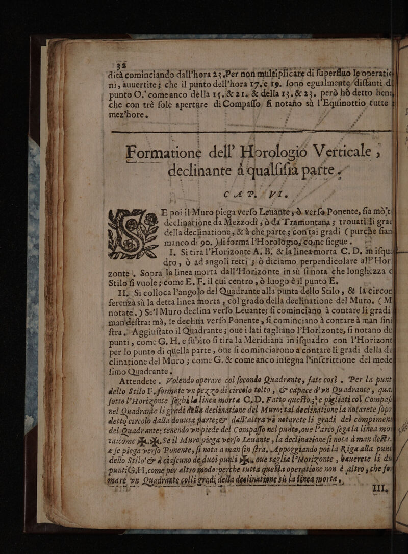 aa e” ——_— State logia _Frr Toto = = = a n nia SRI Lig nt SITE ZZZ pe ZII vice 12&gt; Steg za nn ° E = ; &gt; &gt; x n = e ore IL SSA  tr &gt; —-  % I n Pie i dità cominciando dall’hora 23 Per non muleiplicare di fuperfluo Ieoperatic ni, auuertite $ che il punto dell’hora 176.19. fono egualmenterdiftanti.di punto O.'comeanco della 15.821, &amp; della 13.8 23. però hò detto bend fl) 4° / mez’hore. Formatione dell’ Horologio Verticale , declinante 4 qualfifia parte + I dro , ò adangoliretti sò diciamo perpendicolare all’ Horll zonte!, Sopra la linea morta dall’Horizonte insù finota che longhezza c| Stilo fi vuole » come E, F. il cui centro , ò luogo è il punto E. | II, Si colloca l'angolo del Quadrante alla punta dello Stilo, &amp; la circorill ferenzà sù la detta linea fnorta , col grado della declinatione del Muro. ( M I notate, ) Se'l Muro declina verfo Leuante; fi cominciàno è contare li gradi | man'déftra: mà, fe declina verfo Ponente s ficominciano à contare à man finil ftra. Aggiuftato il Quadrante s oue i lati tagliano l’Horizonte, fi notano dt punti, come G. H,.efubito fi tira la Meridiana inifquadro con l’Horizonti | clinatione del Muro 5 come G. &amp; come anco infegna l’inferittione del medée fimo Quadrante. | \J Attendete. Volendo operare col fecondo Quadrante, fate così . Per la punt dello Stilo F.formate vn pezzo dicircelo tolto , &amp; capace d’vn Quadrante , quali fotto l’Horîzonte (echi la linea morta C.D, Fatto questote pigliati col Compa: nel Quadrante li eredi della declinatione del Muro:taldeclinatione la notarete fopi detto curcolo dalla douuta partesco dall’altra'va notarete li gradi del compimenti |; del:Quadrante: tenendo vn piede del Compalfo nel purite,oue l'arco fegala linea moi yi ra:tome Bfa.fa.Se il Muro piega verfo Lewante , la declinatione ft nota à man dell. / puntiGH.come per altro modo:perche tutta questa operatione non è altro che foi III, |