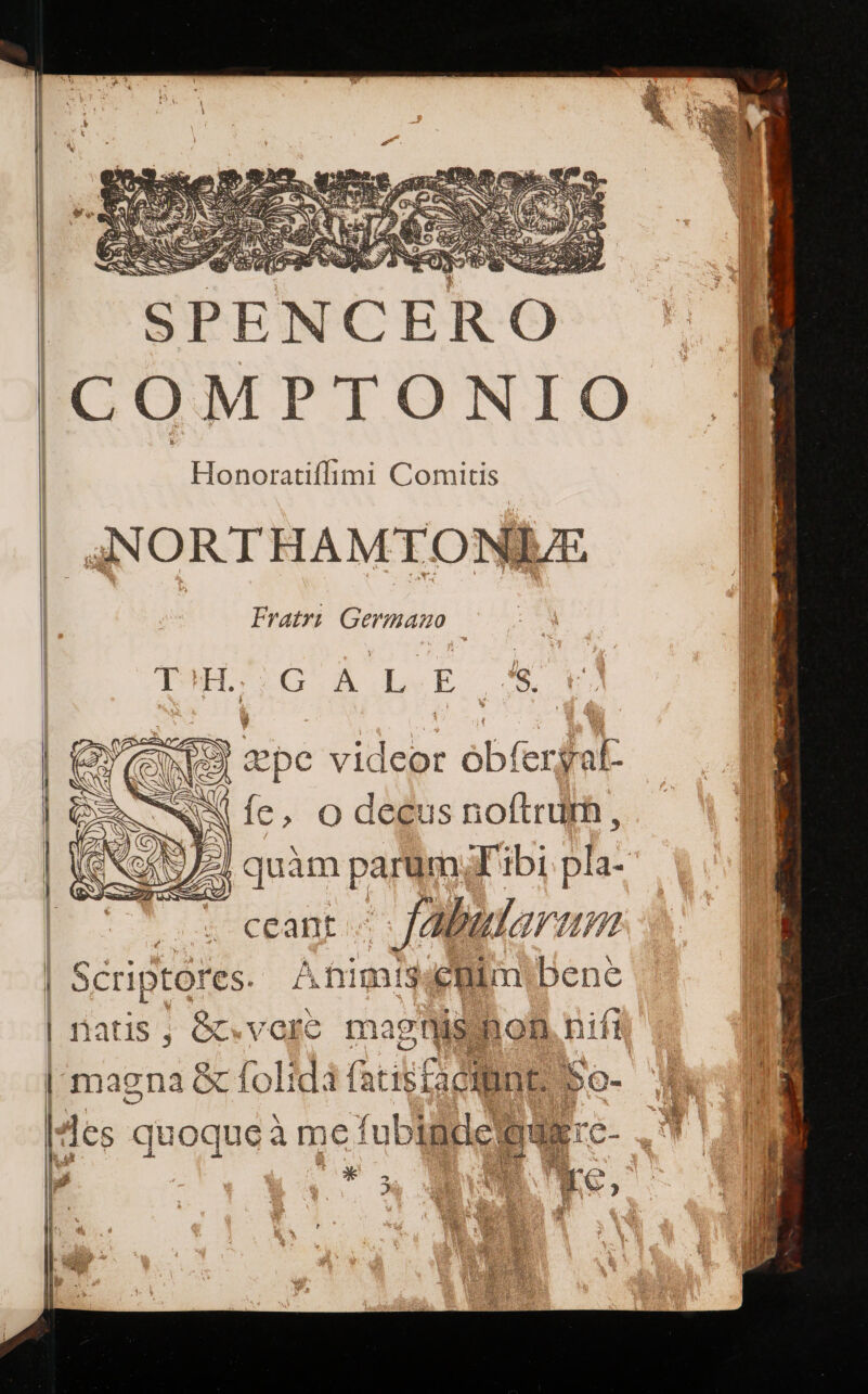 'SPENCERO 'COMPTONI Honoratiffimi Comitis (| 4JNORTHAMTONIEE | | Fratri Germano T H. Tp wm ΕΝ epe videor obfer fal: i (e , O decus noftrum, quàm parüm; Tibi pla- s ceant ^ fuae | Scriptores. ΔΉ θυ ΘΠ τη bene | natis, &amp;«vore magtlisihoh nift | magna &amp; fol: dà acisfaciine s 5o- ?cs quoque à me fub indici C V A J