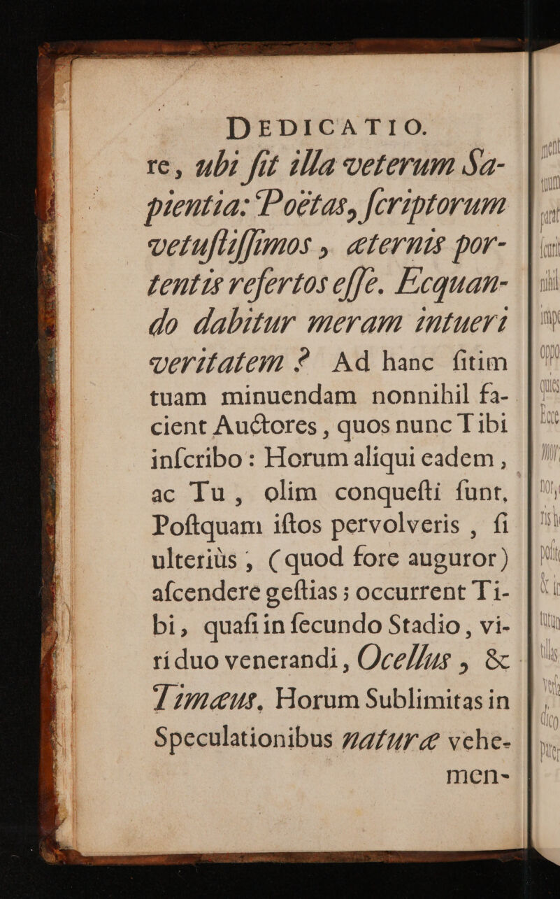 το, tubi fot illa veterum δ- pientia: Poetas, [eriptorum vetuflf[mnos ,. eternts por- zentis vefertos e[[e. Fcquan- do dabitur meram intueri ver1fatem 9? Ad hanc. fitim tuam minuendam nonnihil fa- cient Auctores , quos nunc T ibi infcribo : Horum aliqui eadem , ac Iu, olim conquefti funt, Poftquam iftos pervolveris , fi ulteriüs ; ( quod fore auguror) afcendcere geítias ; occurrent Ti1- bi, quafiin fecundo Stadio, vi- 7 maur, Horum Sublimitas in Speculationibus Z7/2/F4? vche-