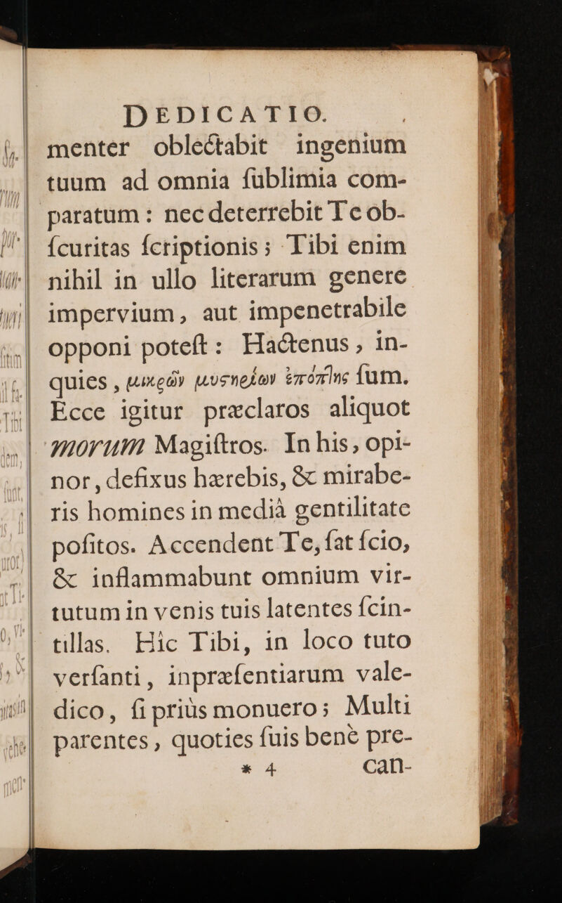 menter oble&amp;tabit ingenium tuum ad omnia fublimia com- ícuritas fcriptionis; Tibi enim nihil in ullo literarum genere impervium, aut impenetrabile opponi poteft: Hactenus, in- quies , μικρῶν Los melo vronine ium. Ecce igitur przclaros aliquot H0rum Magiftros. In his; opt- nor , defixus hzrebis, &amp; mirabe- ris homines in medià gentilitate pofitos. Accendent Te, fat ício, ὃς inflammabunt omnium vir- tutum in venis tuis latentes fcin- tlla. Hic Tibi, in loco tuto verfanti, inpreíentiarum vale- dico, ἢ prius monucro; Multi parentes , quoties fuis bene pre-