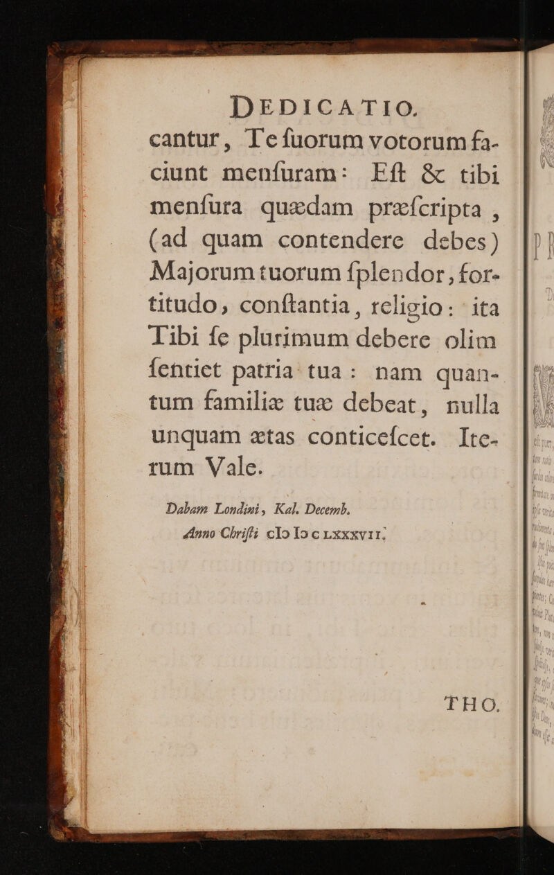 cantur, Tefuorum votorum fa- ciunt menfuram: Eft &amp; tibi menfura quadam prafcripta , (ad quam contendere debes) Majorum tuorum fplendor , for- titudo, conftantia, religio: ita libi fe plurimum debere olim fentiet patria tua: nam quan- [ἢ tum familie tux: debeat, nulla unquam atas conticefcet. Itc- rum Vale. Dabam Londisi, Kal. Decemb. nno Chrifli cIo Io c .xxxvir.