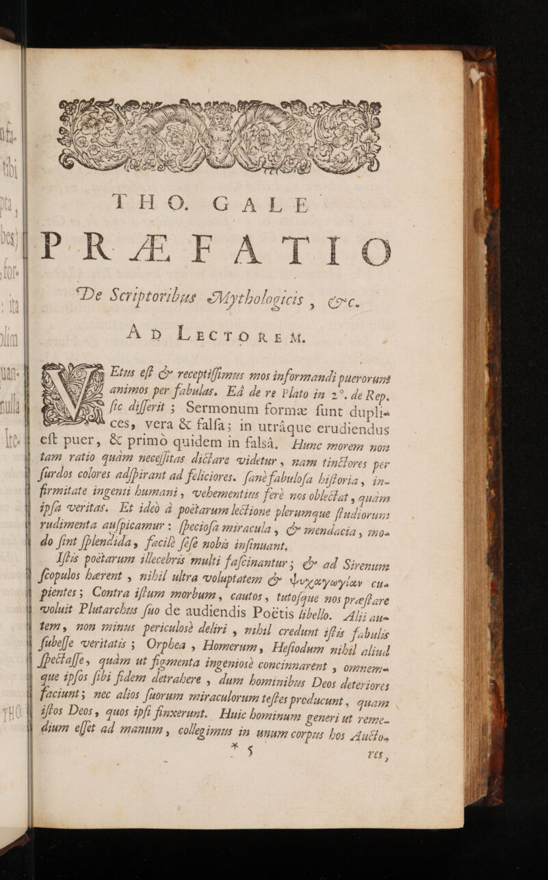 . «3 , ; 731) 7/3240 Ob nt*hnla 77 126 Scrtptoi δ᾽ ei YI DOLOO Herord animos per fabulas. EÀ de ve vlato im 29. de Rep. ww 0 dillerit ; Sermonum formz funt dup ' C65, Vera ὃς falfa; in utráque erudien cít puer, &amp; primó quidem in fal: il BE i x dus 83, Hlunc morem non tam vaio quam nectlHas. diclara «videtur , mam tindlora; per Jurdos. colores ad/birant ad felicioras. fané fabulofa bifforia, in. firmitate ingenii bumani, «vehementius ferà mos oblecíat , ipfa veritas. Et ide à poétavuma lei ione plerumque fludiorus: rueimenta au[picamur : [beciofa miracula ,. Qv mendacia » 720. do [int [plendidas facile fefe πολ inftnuant, ΤΣ poetarum iMlecebris multi fa[cinantur ; d» ad Sirenum Jfeopulos baerent , nibil ultra voluptate c Ψυχαγωγίων Cita pientes s, Contra iffum morbum ,. cautos , tutofaue sos preflare voluit Plutarchus fuo de audiendis Poetis £ibelbp, Alii aue fem, non wmus periculosà deliri , mibil credumt ffi fabulis fubeJe. veritatis ; Orphea , Homerum , Heftodum nibil aliud Jfpectaf]e , quam ut figmenta ingeniosé concinmarent , omem- que ipfos fibi fidem detrabere ,. dum bominibus Deos deteriores aciunts nec alios faorum miraculorum teffes producunt , quam iffos Deos , quos ipft fonxerunt. .— Huic bosinum generi ut àbTOMG. dium el]et ad manum , COlleg imus dn unam corpas bos z4uilos i; $ (AY 3 quam