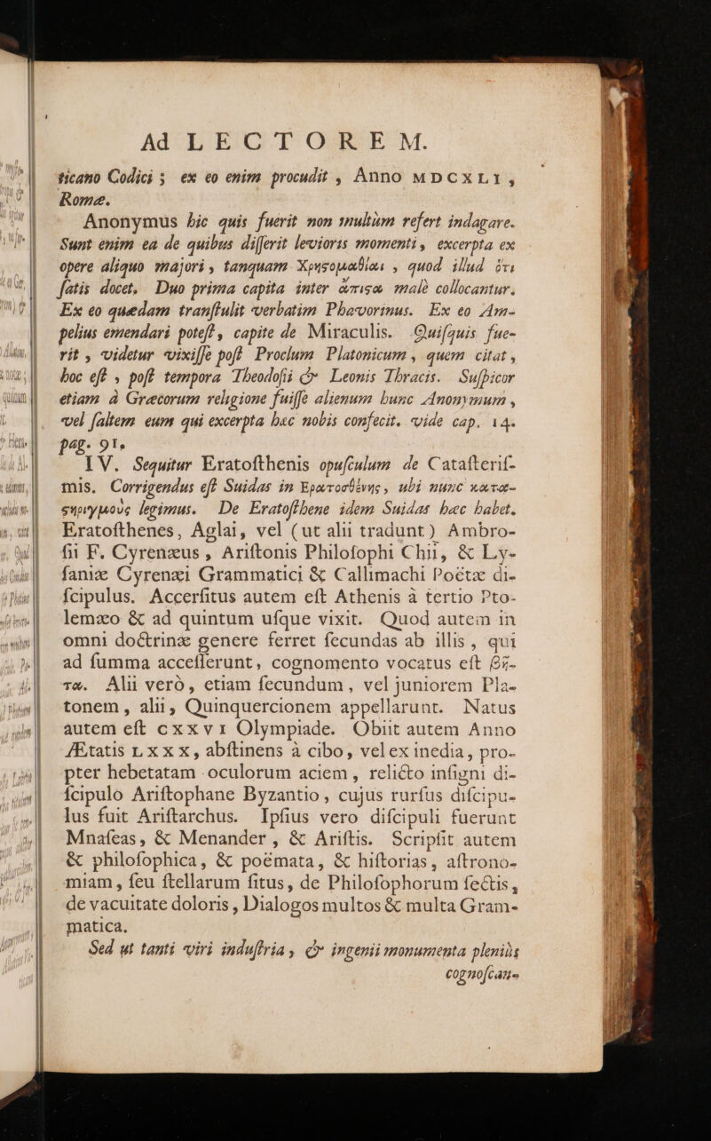 ticano Codici 3. ex eo enim procudit , Anno MDcCxLr, Rome. Anonymus Aic quis fuerit mon smultum refert indagare. Sunt enim ea de quibus difarit levioris momenti, excerpta ex opere aliquo. 9najori , tanquam. Χρηφομαθίαι, , quod. illud ὅτι fetis: docet, Duo prima capita. inter &amp;miso mal? collocantur. Ex eo quedam tran[lulit verbatim Pbavorinus. | Ex eo Am- pelius emendari. poteft , capite de Miraculis. Quifauis fue- rit, videtur vixiJe poft Proclum Platonicum , quem citat , boc eff , poff tempora beodofii Cv Leonis Tbracis. δ ῥοῦν etiam à Grecorum religione fuiffe alienum bunc Anonymum , vel faltem eum qui excerpta bac nobis confecit. vide cap. 14. pec IV. Sequitur Eratofthenis opufculum de Catatterit- mis. Corrigendus eff Suidas in Ἐρωτοσθένης, ubi nunc κατο- σηριγμοὺς legimus. — De Eratoffbene idem Suidas bec baba. Eratofthenes, Aglai, vel (ut alii tradunt) Ambro- fii F. Cyrenzus , Ariftonis Philofophi Chii, &amp; Ly- fani Cyrenzi Grammatici &amp; Callimachi Poétz di- fcipulus. Accerfitus autem eft Athenis à tertio Pto- lemaco &amp; ad quintum ufque vixit. Quod autem 1n omni doctrinz genere ferret fecundas ab illis , qui ad fumma acceflerunt, cognomento vocatus eft βῆ- τῶ. Ali veró, etiam fecundum , vel juniorem Pla- tonem , alu, Quinquercionem appellarunt. Natus autem eft cxx v 1 Olympiade. Obiit autem. Anno JEtatis LX x X , abítinens à cibo, velex inedia, pro. pter hebetatam .oculorum aciem , relicto infigni di- Ícipulo Ariftophane Byzantio, cujus rurfus difcipu- lus fuit Ariftarchus. Ipfius vero difcipuli fuerunt Mnafeas, &amp; Menander, ὃς Ariftis. Scripfit autem ὃς philofophica, &amp; poemata, ὃς hiftorias, aftrono- miam , feu ftellarum fitus, de Philofophorum fectis, de vacuitate doloris , Dialogos multos &amp; multa Gram- matica. Sed ut tanti viri induffria , C ingenii monumenta plenis cog no[cans