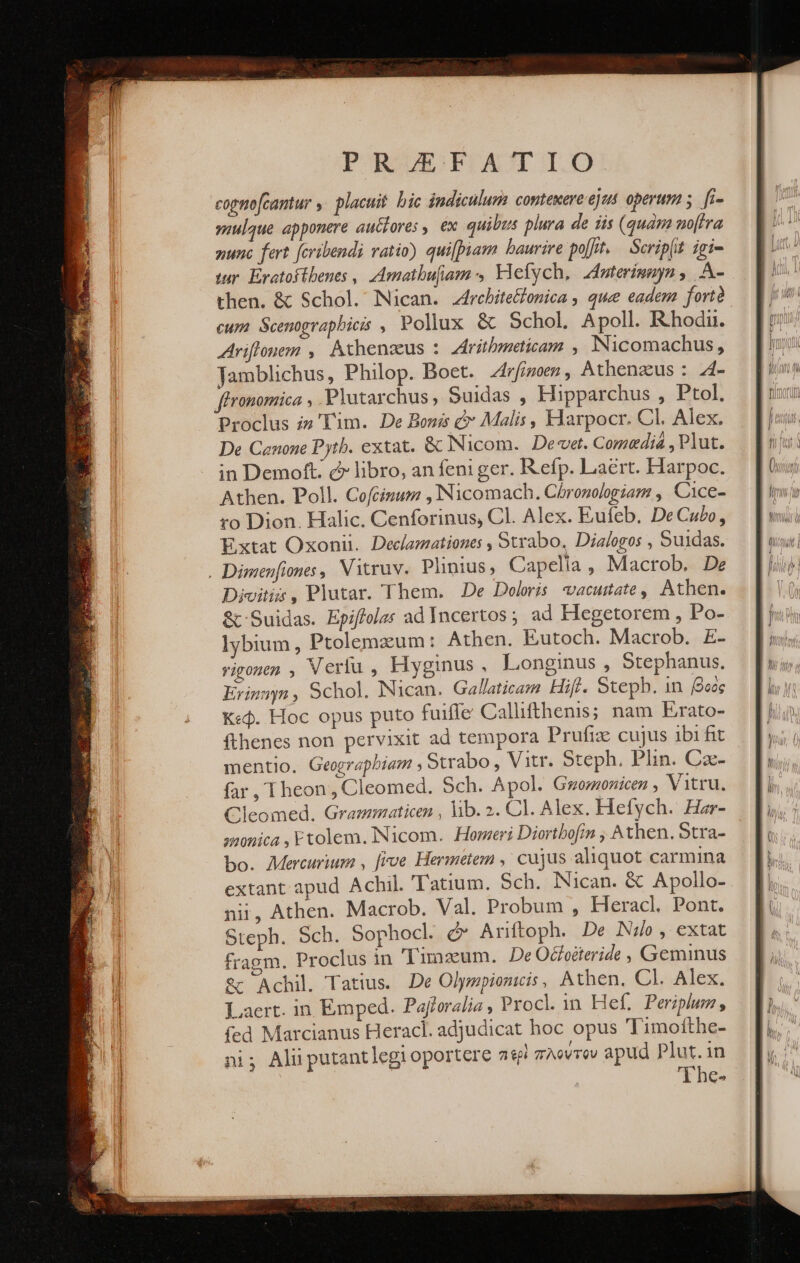 PROUISPBEASCT IO copnofcantur ἡ placuit. bic indiculum contexere ejus. operum 5. fi- γί) apponere autfores , ex quibus plura de iis (quàm no[fra nunc fert fcribendi ratio) quifpiam baurire polt. — Scrip(it. igi- ur. Eratoftbenes , Amatbufam Vlefych, Zinterimnyn , A- then. &amp; Schol. Nican. z4rebite&amp;onica , que eadem fortà cum Scenograpbicis , Pollux &amp; Schol. Apoll. Rhodi. Ariftonem ,| Athenaeus : Zritbmeticam , INicomachus, Jamblichus, Philop. Boet. ZAr[inoen , Athenaeus : 4- ftronomica , Plutarchus, Suidas , Hipparchus , Ptol. Proclus i» 'Tim. De Bonis &amp; Malis , Harpocr. Cl. Alex. De Cenone Pyth. extat. ὃς Nicom. De«vet. Comedia , Plut. in Demoft. c libro, an feni ger. Refp. Laert. Harpoc. Athen. Poll. Cofcizum ,Nicomach. Chronologia , Cice- ro Dion. Halic. Cenforinus, Cl. Alex. Eufeb. De Cubo, Extat Oxonii. Declamationes , Strabo. Dialogos , Suidas. . Dimenfiones, Vitruv. Plinius, Capelia , Macrob. De Divitis , Plutar. Them. De Deloris vacuitate, Athen. &amp; Suidas. Epiffela: ad Incertos ; ad Hegetorem , Po- lybium , Ptolemzum: Athen. Eutoch. Macrob. £- vigonen , Verlu , Hyginus, Longinus , Stephanus. Erin , Schol. Nican. Gallaticam Hifl. Steph. 1n βοὸς Κεφ. Hoc opus puto fuifle Callifthenis; nam Erato- fthenes non pervixit ad tempora Prufiz cujus ibi fit mentio. Geograpbiam . Strabo, Vitr. Steph. Plin. Caz- far, Theon, Cleomed. Sch. Apol. Gwomonicen , Vitru. Cleomed. Grammaticen , lib. 2. Cl. Alex. Hetych. Har- smonica , Etolem. INicom. Homeri Diortbofin , Athen. Stra- bo. Mercurium , [ive Hermetem ,' cujus aliquot carmina extant apud Achil. 'Tatium. Sch. Nican. &amp; Apollo- nii, Athen. Macrob. Val. Probum , Heracl. Pont. Steph. Sch. Sophocl. d» Ariftoph. De No, extat fragm. Proclus in 'Timszum. De Oceéteride , Geminus &amp; Achil. Tatius. De Olympionicis, Athen. Cl. Alex. Laert. in Emped. Pajtoralia y Procl in Hef. Periplum, fed Marcianus Heracl. adjudicat hoc opus Timotthe- ni; Alii putantlegi oportere περὶ πλούτον apud Plut.in 'The- —— s3—$2 Ξε. QC——€(«46 C E M