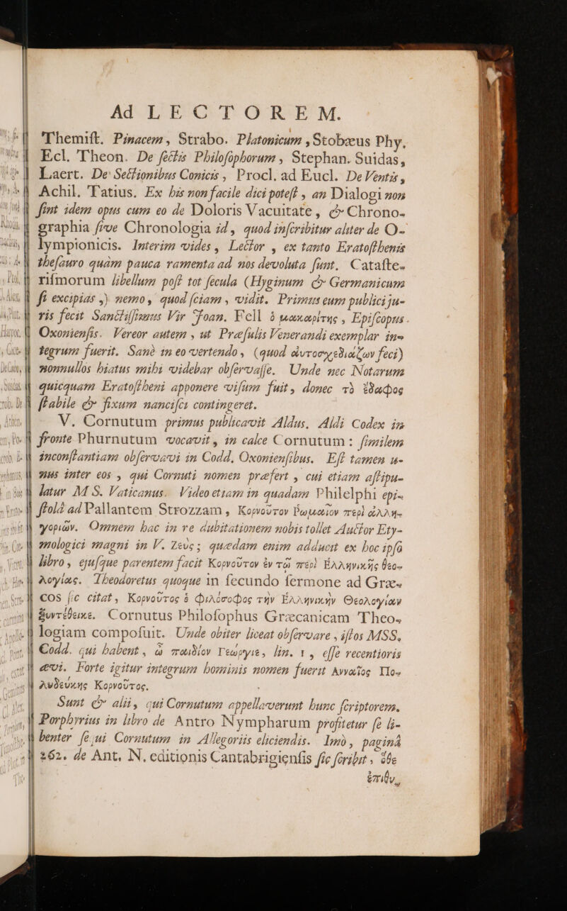 ^| 'Themift. Pisacem, Strabo. Pjatomicum , Stobzeus Phy. ἢ Ecl Theon. De fecz Philofopborum , Stephan. Suidas, ὉΠ Laert. De Se&amp;ionibzus Conicis , Procl. ad Eucl. DeVentzs, ἢ Achil. Tatius. Ex ῥά ronfacile dici poteft , an Dialogi sn ἘΠ font idem opus cum eo de Doloris Vacuitate, c Chrono- 4$ graphia μος Chronologia 24, 4uo4 inferibitur alter de O- ὯΝ lymptonicis. Imteriz? vides, Le&amp;or , ex tento Eratoftbenzs «M azbefauro quàm pauca ramenta ad. mos devoluta funt. Catafte- rímorum JZbelwmz poff tot fecula (Hyginum. οὗ Germanicum ff. excipias ,) memo ,' quod (ciam , vidit. Primus eum publici ja- vis fecit. Sanctilfisuus Vir Sfoan. Vell ὁ μακαρίτης, Epifcopus Ww. Oxomienfis. Vereor autem , ut. Preefulis Venerandi exezmplar. in» «| fegrum fuerit. San? 1m eo-vertendo , (quod οἰυτοοχεδιάζων feci) wa. osonnulos biatus smibi «videbar obfervaffe. Unde mec INotarum ὉΠ quicquam. Erctoflheni apponere vifum. fuit, donec τὸ ἔδαφος ba ffabile &amp; fixum nancifcu contingeret. | V. Cornutum primus publicavit Aldus, Aldi Codex iz ἣν o fronte Phurnutum | vocavit, i» cake Cornutum : fimilem y b zmconfPantiam: οὐ [ἀγα im Codd. Oxomenfibus. ἘΠῚ tamen u- vd omes inter eos , qui Cornuti nomen przfert , cui etiam a[tipa- Ὁ} atur M S. Vaticanus. Video etiam im quadam Philelphi epi. ν ἢ ffoi ad Pallantem Strozzam, Κορνοῦτον δωμαίον περὶ ὠλλή- yit M γοριῶν. Omnem bac im ve dubitationem nobis tollet ΚΙ μέζον Ety- | zzologici mhagni im V. Ζεύς; quedam enim adducit ex. boc ipfo vM Jibro, ejufque parentem facit Κορνοῦτον ἐν τῷ περὶ Ἑλληνικῆς Üto- «M λογίως. “Τῤεράογοίτις quoque 1n. fecundo fermone ad Grae. «|| €OS fic citat, Κορνοῦτος 8 φιλόσοφος τὴν Ἑλληνικὴν Θεολογίοων | ξυντέθεικε. Cornutus Philofophus Grzcanicam 'Theo. J« d logiam compofuit. Uvde obiter liceat obférvvare , iflos MSS, . ἢ €od2. qui babeut , ὦ πωιδίον Teupyis , lin. 1, elfe recentioris — — -—Á Ua RÀ cce s de I e 0. Y || «evi. Forte zgitur integrum: borminis nomen fuerz Ἀννωῖος Ylo» «M λυδεύκης Κορνοῦτος. | Sunt c alii, cui Cornutum eppellacverunt. bunc feriptorem. 4} Porphyrius in libro de. Antro Nympharum profitetur [e [i- »,W benter. (6. Coruutum in A lecoriis eliciendis. lm, paginá ἢ 262. Ze Ant, IN. editionis Cantabrigienfis fic fargbut . ὅθε Ϊ | riy,