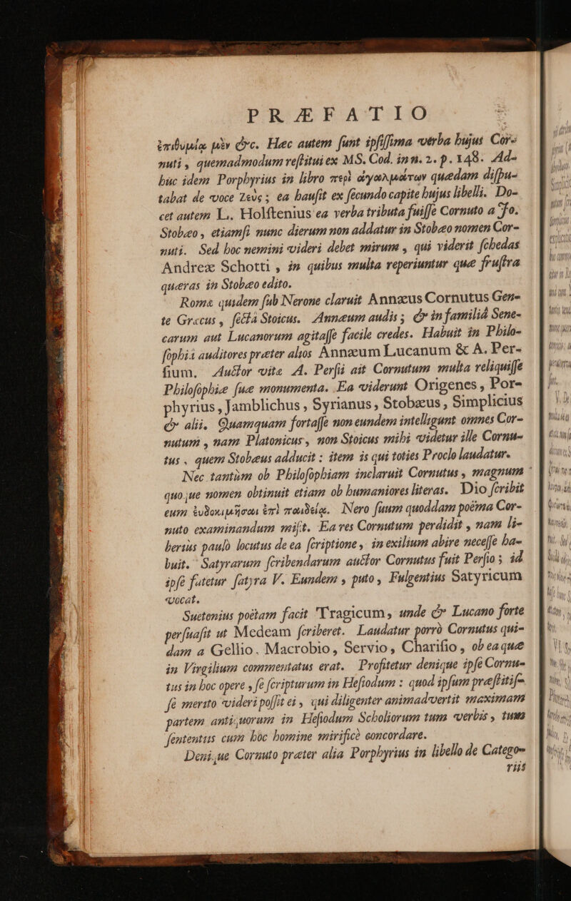 ἐπιθυμίᾳ μὲν Dc. Heec autem. funt ipfi]fima verba bujus. Cor- nuti , quemadmodum veftitui ex M3. Cod. inn. 2. p. 148. .Ad- buc idem. Porphyrius in libro περὶ ἀγωλμιώτων quedam di[pu- tabat de voce Ζεὺς ; ea baufit ex fécundo capite bujus libelli. Do- cet autem L.. Holftenius ea verba tributa fuiffe Cornuto a 70. Stobzo , etiamfi munc dierum non addatur in Stobato nomen Cor- nui. Sed boc nemini videri delet mirum , qui viderit fcbedas Andrex Schotti , i» quibus multa reperiuntur que fruftra queras in Stobeo edito. Roma quidem (ub Nerone claruit Annoeus Cornutus Gen- te Grecus , [084 Stoicus. Anneum audis, ór in famili Sene- carum aut. Lucanorum agitafe facile redes. Habuit in Pbilo- fophià auditores preter alos Annaeum Lucanum &amp; A. Per- fium. Audor vita A. Perfii ait. Cormutum multa veliquiffe Philofophize [ue monumenta. .Ea videruut Origenes , Por- phyrius , Jamblichus , Syrianus, Stobzus , Simplicius alii. Quamquam fortaffe mon eundem imellygunt omnes Cor- nutum , nam Platonicur, non Stoicus mibi videtur ille Cornu- tus , quem Stobeus adducit ; item is qui toties Proclo laudatur. Nec tantüm ob Pbilofopbiam inclaruit Cornutus , magnum ἡ quo jue s0yen. obtinuit etiam ob bumaniores literas. Dio cribit eus ἐνδοκιμῆσωι ἐπὶ πωιδείῳ. INero fuum quoddam poétma Cor- nuto examinandum mft. Ea ves Cornutum perdidit , nam li- bertus paulo locutus de ea. fcriptione ,. in exilium abire neceffe ba- buit.  Satyrarum [cribendarum auclor Cornutus fuit Perfio 5 id ipfe fatetur. [atyra V. Eundem y puto , Fulgentius Satyricum «vocat. Suetenius poitam facit Yragicum , unde Ó* Lucano forte perfuafit μὲ Medeam fcriberet. | Laudatur. porró Cornutus qui- dam a Gellio. Macrobio, Servio, Charifio , ob eaque in. Virgilium commentatus γαῖ. Profutetuy denique ipfe Cormu- tus jn boc opere » fé fcripturum in Hefiodum : quod ipfum pvefritif- (ὃ merito videripo[]teà y. qui diligenter animad-vertit maximam partem anti uorum in Hefiodum Scboliorum tum «verbis , twn fententus cur. boc bomine mririficà concordare. Deui,ue Coruuto prater alia. Porphyrius in libello de Catego- rii