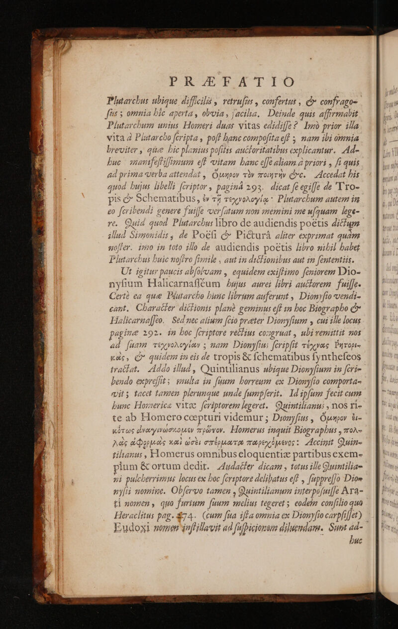 PRODLTPATIO Plutarchus ubique. difficili ,, vetrufas , confertus , οὐ confragos. fiis 5 omnia bic aperta , oloia, jacilia, | Deinde quis affrmabit Plutarchum unius Homeri duas vitas edidiffe? lm prior illa vita 2 Platarcbo feripta : poft banc compofitaeft 5 mam ibi omnia breviter , qiie bic planius pofitts auctoritatibus explicantur. Ad- buc - sanamfeflilfigaum ef vitam banc e de aliam 2 à priori , fi quis 2d prima «erba attendat ,| ὅμηρον τὸν ποιητὴν ove. — Accedat bis quod bujus libel feriptor ; pagina 293. dicat feegi[]e de 'Tro- pis &amp; Schematibus, ἐν τῇ τεχνολογίῳ  Plutarchum autem in £o fcribendi genere fuilfe ver[aturm mon memini me u[quam lege- re. Quid ve Plutarchus libro de audiendis poétis ditfum illu nf Simonidis, de Ῥοξῇ οὖ PiCcturá aliter exprimat quám softer. i5» im toi0 ilo de audiendis poetis Libro mibil babet Plutarchus buic nofero ftizile . aut in diclionibus aut 1n fententiis. Ut igitur paucis abfoFoam , equidem exi[limo feniorem Do- nyfium Halcarnafléum wjus aurei libri auctorem. fuiffe. Cert ea qu Plutarcho bunc librum auferunt , Dionyfio vendi- cant. Character. diciionis plane geminus eff an boc Biogr apbo Ὁ’ Halicarsa[]eo. Sed nec alium (010 proeter Dionyfium y cui ille locus pegime 192. im boc fcriptore vétlius congruat , ubivemittit nos 44 fuam τέχνολογίων : mam. Dionyfus Jferipfi 1; τέχνας ὕήτορι-: κοὶς, Q* quidem in οἷς de tropis &amp; fchematibus fynthefeos traclat./ Addo de ; Quintilianus bigue Diony[fium in [cris bendo expe] 5 τίνα in. fuum. borreum ex. Diony[io comporta- mit tacet Dd y plerunque unde fumpferit.. 1d ipfum fecit cum bunc Howerice NYt2o [eviptorem legeret. Cuimtilianus ; 1108 I1» te ab Homero ccepturi videmur; Dronyfius , ὅμηρον &amp;- κότως εἰνωγινωσκομον πρῶτον. bones. inquit Biograpbus , πολ- λὲς ὠφορμώς καὶ ὡσὲι σπέρμωτρ παρεχόμενος : Accipit, Quin tiluanus , Fiomerus omnibus eloquentia partibus exem- xum &amp; ortum dedit. ZAluda&amp;ler dicam , totus ille Guintilia- 7i pulcherrimus locus ex boc fcriptove delibatus eff ; fappre[j Dios nyfii nomine. Obfervo tamen , Quintilianum interpif jfai]]e n ti nomen, quo furium fuum sibus tegeret ; eodetm confilio Heraclitus pag. 874. (cum fua iffa omnia ex Dionyfio carpfi ἣν ] Eudoxi nomen dnfillavit ad fafbicionenm dilueudam.. Sum ad- buc