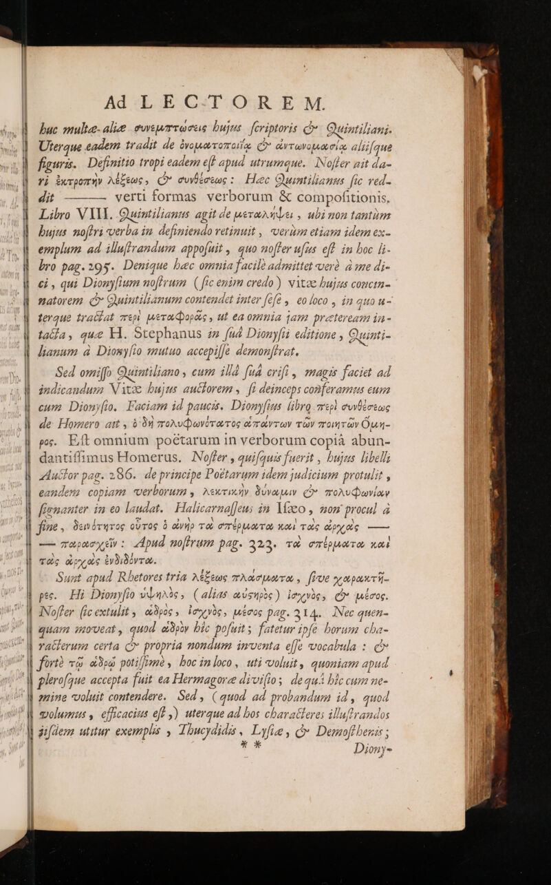 bac multee- αἰμδ. συνεμπτωσεις bujus fcriptoris c Quintiliani. Uterque eadem tradit de ὀνομωτοποιΐᾳ Cy ἀντωνομώσίᾳ aliifque figuris. | Definitio tropi eadem εἰ apud. utrumque. INofler zit da- yj ἐκτροπὴν λέξεως, Q συνθέσεως : Hec Quintilianus fic ved. CUM verti formas verborum &amp; compofitionis, Libro VIII. Quintilianus agit de μεταλήψει, ubi non tantim bujus noftri verba iu. defvniendo retinuit , verüm etiapa idem ex- esoplum. ad. illuffrandum appo[uit , quo offer ufus eff. in boc li- bro pag. 295. Denique bec omnia facile admitte verà. à ime di- W οἱ, qui Dionyfium noftrum. ( ftc enim credo) vitee bujas couctn- W matorem C Quintilianum contendet inter (68... 60 foco , in quo u- (M ferque traldat περὶ μεταφορᾶς , ut ea omnia qam preteream ia- ἢ fada, que El. Stephanus zz fud Dionyfii editione , Quinti- W Janum à Diomylio mutuo. accepilJe demonftvat. n ———Á— πῶς ὦ..»6 MÀ d -» -ο---- --ν- ὧι. —— τ» — ———— ΄---κΆᾳκν S ace M “τὰ -- Sed omilfo Guintiliano , cum illà fud crifi , mags faciet ad ἢ indicaudusz Vitae bujus auctorem ,.— fi deinceps conferamus eum W cune Diony[. Faciam id paucis. Dionyfius libro περὶ συνθέσεως | de Homero ait à δὴ πολυφωνότωτος οπάντων τῶν ποιητῶν ὅμη- ρος. Eft omnium poetarum in verborum copià abun- dantiffimus Homerus. Nofler , quifquis fuerit , bujus libelli Auctor pag. 286. de principe Po£tarum idem judicium protulit , eandem copiam verborum ,. λεκτικὴν δύνωμιν £o. πολυφωνίαν —n ZECyTO em ————Á ------- - ὦ d . ]| fienanter im eo laudat. Halicarna|Jeus in. laco , mom procul à H EA [ “Ὁ 2.03. τε V A H D || fiue , δεινότητος οὗτος ὁ ἀνήρ τῶ σπέρμωτω καὶ τοὺς ὠρχοὺς —— τω--- - r1 — παρασχεῖν: dpud no[frum pag. 329. το σπέρμωτω καὶ | τοὺς ὠρχοὺς ἐνδιδόντο. ae Sunt apud Rbetores tria. λέξεως πλασμώτω, ffrve χαρωκτῆ- M pec. Hi Dionyfio ὑψηλὸς, (alias αὐφηρὸς) ἰσχνὸς, (ὔ μέσος. | JNoffer. (ic extulit, οὗδρος, ἰσχνὸς, μέσος pag. 314. Nec quen- | guam moveat , quod εἱδρὸν bic pofuit; fatetur ipfe borum cba- M raZerumz certa C propria nondum inventa efe vocabula : cr M fürtà τῷ ape poti/mé , boc inloco, uti voluit, quoniam apud | glerofque accepta fuit ea Hermagorze divi(ioy dequA blc cum ne- M amine voluit contendere. Sed , ( quod ad probandum id, quod M molumus , efficacius eff ,) uterque ad bos cbaratteres illuftrandos Ἢ zfdemz utitur. exemplis , Thucydidis v Lyfie, (δ᾽ Demofibezis ; ' | TAE Dionys