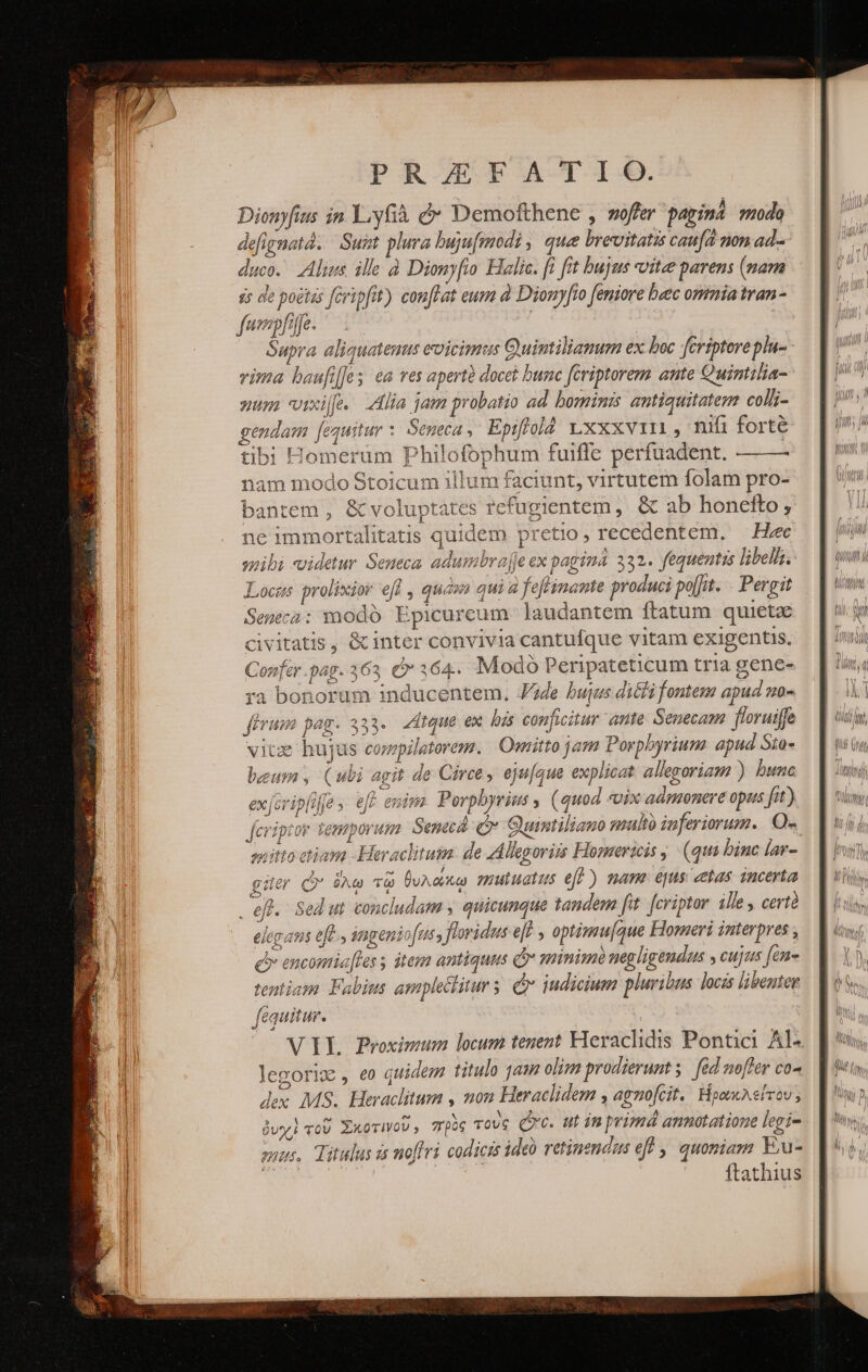 Dionyfius in Y:yfià &amp; Demofthene , woffer papinà modo defignatà. | Suit plura bujufmodi , que brevitatis caufd non ad- duco. Alius ille à Dionyfio Halic. [i fit bujus oitee parens (nam dicet ἦν de poétas [eripfit) conflat eum ἃ Dionyfro [eniore baec ommia tran- fwepfpe. Supra aliquatenus eoicimus Guintiliamum ex boc feriptoreplu- vima baufiffes ea res apertà docet bunc fériptorem ante Quintilia- nun ΟἹ] ὁ. 2a jam probatio ad bominis antiquitatem coll;- gendam fequitur τ Seneca, Epiffold xxxvi , nifi forté tibi Homerüm Philofophum fuiffe perfuadent. —— nam modo Stoicum illum faciunt, virtutem folam pro- bantem , &amp; voluptates fcfugientem, &amp; ab honefto, ne immortalitatis quidem pretio, recedentem, — Hec smibi videtur. Seneca. adumbrajje ex ραρίμ 332. fequentis libel. Locus prolixior efl , quas qui à feflinante produci po[ft. . Pergit Seneca: modó Epicureum. laudantem ftatum quieta civitatis, &amp; inter convivia cantufque vitam exigentis, Confer .pag. 363, (364. Modo Peripateticum tria gene- ra bonorum inducentem. Jde bujus dicli fontem apud mo- firum pag. 355. dtque ex, δὲ conficitur ante: Senecam. floruiffe viue hujus compilatorem. Omitto jam Porpbyrium apud Sto- beum , (ubi agit de Circe, eju[que explicat allegoriam ) bunc exjcripliffe , eff enims Porphyrius , (quod «vix admonere opus fit) criptor temporum. Senec Cr Quintiliano multo inferiorum. Q- vitto ctiam - Heraclitus. de Allegoriis Homericis (qui binc lar- 7 / 6 elugans efe. ingeniofus, floridus εἰ , optimu[aque Homeri interpres , c encomia[les itesa antiquus (θ’ sinis neg ligendus y cujus fen tentiam Fabius amplectitur ; Qv iudicium pluribus locas libenter fequitur. VIL Proximum locum tenent Heraclhidis Pontici Al- legoriw , eo quidem titulo qam olim prodierunt s. fed nofler co- Jex MS. Heraclitum , non Heraclidem , agnofcit. Ἡρωκλείτου, jux] τοῦ Σκοτινοῦ, πρὸς τοὺς Qc. Ui in primá annotatione legi- suus, Titulus is noffri codicrs ide retinmendas eff ,, quoniam E,u- SOME τον | ftathius