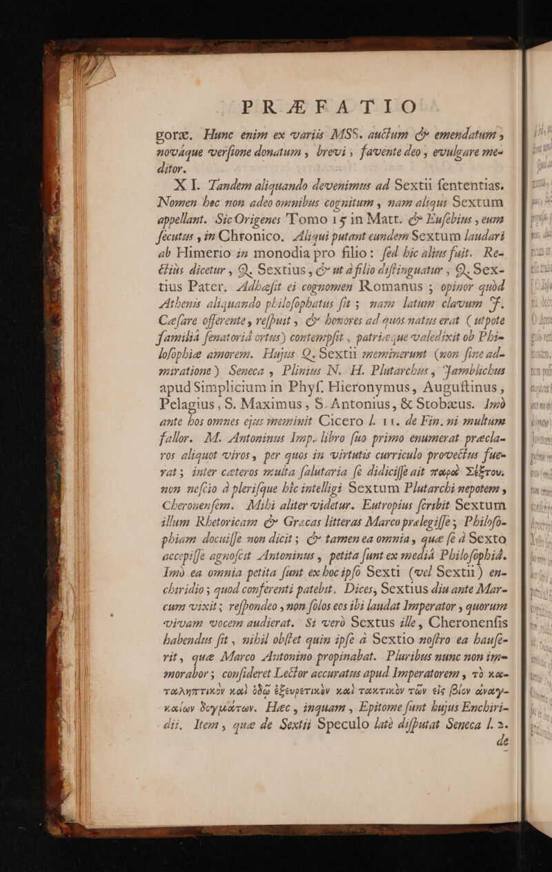 PR /EEA TIO pore. Hunc emim ex variis MSS. au&amp;lum οὖ emendatum 9 nováque «verfione donatum , brevi » favente deo , evulgare me- ditor. X I. Tandem aliquando devenimus ad Sexti fententias. INomen bec: 208 adeo omnibus cognitum , am aliqu; Sextum appellant. Sic Origenes 'Y omo 15 1n Matt. οὔ Eufebius , eum fecutus , in Chronico. Z4jigui putant eundem Sextum laudari ab Himerio ;7 monodia] pro filio: fed bic alius fait. Re- ius dicetur , Q9, Sextus , c ut filio diflinguatur , 9. Sex- tius Pater cg ei cognomen Romanus ἢ tad quid Atbenis aliquando philofopbatus fit 5. mam. latum: clavum ^f. Creare offerente , ve[Duit 5 (θ΄ bonores ad quos natus erat CTUM familia fenatorid ortus) contem pfit , patriceque vvaledixit ob Pbi- lofopbize amorem. Hujus. Ὁ. Sexti ememinerunt. (non. fine ad- Pipe vite Seneca 9 ῬΑ: IN. Η. Plutarchus Jamblichus apud Simplicium in Phyf. Hieronymus, Augufti nus, Pelagius, S. Maximus , S. Antonius, &amp; Stobaeus. 1»»ὸ ante bos omnes ejas meminit Cicero [. τι. de Fin. ni smultum fallor... M. Autonimus. 12. libro. [uo primo enumerat. praecla- ros aliquot «vivos, per quos im virtutis curriculo proveti us fue- yat; inler ceteros sulta. [alutavia [e didici[fe ait repo? Σέξτου. on nefcio à plerifque bic intelligi Sextum Plutarchi nepotem , QU aoprud em. Mibi aliter videtur. Eutropius fcribit Sextum illum Rbetoricam c Gracas litteras Marco prelegilfe ; Philofo- phiam docui[Je mon dicit. C» tamen ea omnia, que [ὁ à Sexto accopi [Je agnofcit. Antoninus , pine Junt ex media. Pbilofópbi4. Lm ea omnia petita [unt ex τα Ρ Sexti (εἰ Sexti) en- chiridio ; quod conferentà patebit. D ices, Sextius dju aute Mar- cum vixit; ve[bondeo y non folos eos ibi laudat Imperator , quorum vivam vocem audierat. Si veró Sextus 296. Cheronenfis babendus fit , mibil οὐ [οι quim ipfe à Sextio noffro ea baufc- vit, que Marco zutonino propinabat. Pluribus nunc non ime 2norabor ; confi ideret Leclor accurataus apud Imperatorem , τὸ κα- ταληπτικὸν Xo ὁδῷ ἐξευρετικὸν καὶ τωκτικὸν τῶν εἰς βίον ἀναγι-: καίων δογμάτων. Haec , inquam , Epitome funt bujus Enchiri- dii. ltem, que de Sextii Speculo lat difputat Seneca 1. 2. εἰς