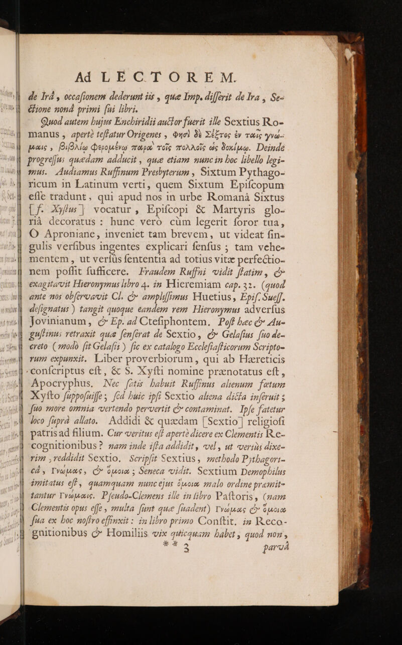 de Ird , occafionem dederum iis , que Imp. differit de Ira , Se- Gone non primi [ni libri. Quod autem bujus Encbiridii auclor fuerit ille Sextius Ro- manus, apert teffatur Origenes , Φησὶ δὲ Σέξτος ἐν ταις γνώ- μώις,, βιβλίῳ Φερομένῳ παρα τοῖς πολλοῖς ὡς δοκίμῳ. Deinde progrej]jus quedam adducit , quee etiam munc in boc libello legi- mus. Audiamus Ruffimum Presbyterum , Sixtum Pythago- rcum in Latinum verti, quem Sixtum Epifcopum efle tradunt, qui apud nos in urbe Romaná Sixtus Lf. Xyfiu | vocatur, Epifcopi &amp; Martyris glo- rà decoratus : hunc veró cüm legerit foror tua, Ὁ Aproniane, inveniet tam brevem, ut videat fin- gulis verfibus ingentes explicari fenfus ; tam vehe- mentem , ut verfüs fententia ad totius vitae perfectio- nem poffit fuffhicere. Praudem Ruffai vidit flatim, c exagitavit Hieronymus libro 4. ἐπὶ Flieremiam eap. 32. (quo ante ns obferosrvit Cl. d amplimus iuetius , Epif. Sueff. deéfignatus ) tangit quoque eandem vem. Hieronymus adverfus Jovinianum, ( Ep. a4 Ctefiphontem. οί bcc c» Au- gu[nus retraxit quz fenfirat de Sextio, C Gelafius. fio de- ereto. ( modo [it Gelafii ) [ic ex catalogo Ecclefiaflicorum Scripto- rum expunxit. Liber proverbiorum , qui ab Haereticis Apocryphus. Nec fotzs babuit Ruffmus ahenum fetum Xylto fuppo[uiffe s [cd baic ipfi Sextio altema. dicla inferuit ; no 7uore omnia «vertendo pervvertit C contaminat. Ipfe fatetur loco fuprà allato. Addidi &amp; quaedam [Sextio ] religiofi patris ad filium. Cur veritus eff apertà dicere ex Clementis R.e- cognitionibus ? zazz inde ifla addidit , vel, ut verius dixe- vim ,veddidit Sextio. Scripfit Sextius , suetbodo Pytbagori- CÀ, Γνωμῶς., Q* opo ; Seneca vidit. Sextium Demophbilus imitatus eff, quamquam muncejus duowe malo ordine pramit- tantur Γνώμοοις, P feudo-Clemens ille in libro Paftoris, (mam Clementis opus effe , smulta funt quee [uadent) Γνώμας C ὁμοιῶ Jua ex. boc noffro effinxit : in libro primo Conftit. i» Reco- gnitionibus ΟΘ΄ Homilus vix quicquam babet , quod non, κρύα» parua