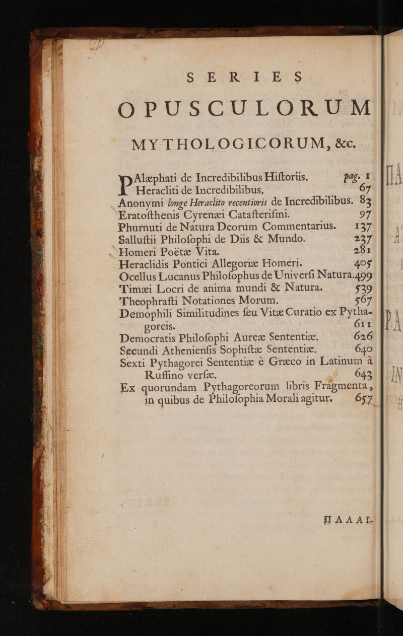 p de Incredibilibus Hiftoriis. pag. 1 Heracliti de Incredibilibus. SANE Anonymi /onge Heraclito recentioris de Incredibilibus. $3 Eratofthenis Cyrenzi Catafterifmi. Phurnuti de Natura Deorum Commentarius. Salluftii Philofophi de Diis &amp; Mundo. . Homeri Poétz Vita. Heraclidis Pontici Allegoriz Homeri. Ocellus Lucanus Philofophus de Univerfi Natura.499 'Timzi Locri de anima mundi &amp; Natura. 529 Theophrafti Notationes Morum. 567 Demophili Similitudines feu Vitz Curatio ex Pytha- goreis. 611 Democratis Philofophi Aurea Sententix. 626 Secundi Athenienfis Sophiftz Sententiz. 640 Sexti Pythagorei Sententiz ὃ Graco in Latinum ἃ Ruffino veríz. 642 Ex quorundam Pythagoreorum libris Fragmenta, in quibus de Philofophia Moraliagitur. — 657