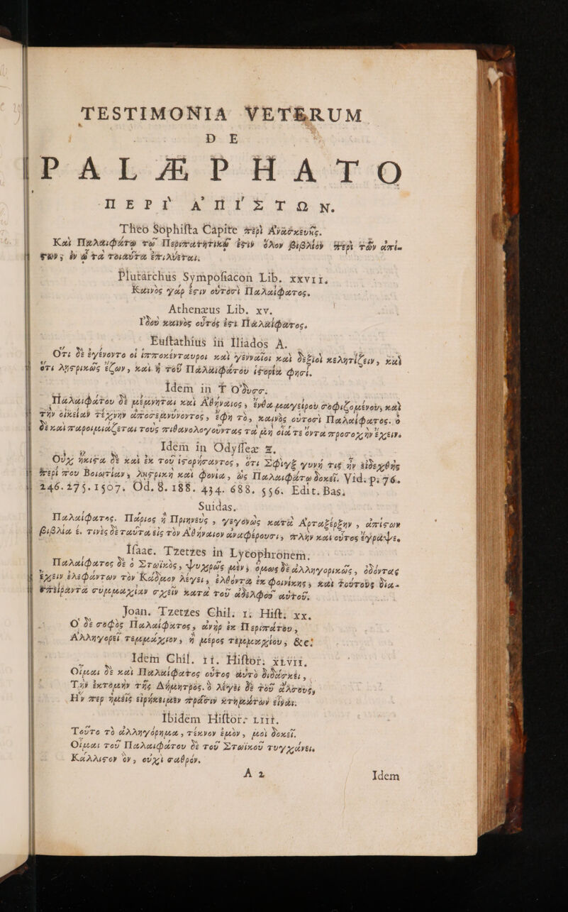 TESTIMONIA VETERUM D E DA boh PH o ACT Ὁ 4L E P Ww HIE Tow Theo Sophifta Capite 4p Avzéivs. “ r^ 5 £/ ; a . ἢ Καὶ Παλαιφάτῳ Tw llepevratiTieb dv ὅλον βιβλίδ᾽ rp τῶν Wie 3 r3 X 6 E] ͵ C$); ἐν ὦ TO TOLAEUTUL ETFLAUETULU, Plutarchus Sympofiacon Lib. xxvrir. Ν ς X , Kuwiis γάρ tei ovróvi Παλαίφατος. Athenzeus Lib. xv. M ^ e E] J I3e9 καινὸς οὗτός igi Πάλαιφατος. Euftathius ii ΠΙ͂Δάος A. e? à 9 ᾽ ee , * lod Ly P A f X Oz; δὲ £ytVoVT Oo οἱ VETOXEWTOUDOL πὶ γενναίοις καὶ δεξιοὶ κελητίζειν» zu e/ e 3s E ε r? / e ? Ϊ 674 ληςρικῶς ἔζων, καὶ. ἡ τοῦ Πάλαι ζτοὺῦ Hdopt, φησί. Idem in. * Oc. 7 “ : 9 , 3/ f; i S IzA«iaov δὲ pen on καὶ Αθηνάιος » £yüo ἐέουγεἐροὺ σοφεζομενοὺ, 2εδ b Ἅ 3 J -4 5 , € S e τῆν οἰκείαν Τεχνὴν ὠποσερενυνοντος, tQ τὸ, καινὸς οὑτοσὶ Παλαίφατὸς. o Y  ! 1 D Y í er δὲ καὶ σμροιμοεώζετοωι τοὺς πιθωνολογοῦντας το Ep oia, | Idem in Odyffez 5. Οὐχ ΠΣ 0t Xa tk ToU ἱσορήσαντος, ὅτε Σφὶγξ γυνή Tib ἦν side xd us hrepi ToU BeiuTiay ληφρικὴ καὶ Φονία ; ὡς Παλαιφάτῳ δοκεῖ. γε: Ῥε 76. 246.275.1507. Od. 8. 188. 454. 688, $56. Edit. Bas Suidas, Ἃ 1 IzAzidarac. Πάριος ἡ llpmyevs , f X Ew FP 5 x 2 94824. ἐ. τινὲς δὲταύτα εἰς τὸν Αἰϑήναιο βιβλ » NS 75 OVTQ προσ χιῆν $ 261a e X Ἃ 4 ζ Jat γεγοόνως xo Tb, ᾿Αρταξέρξην » ἀπίσων y ἀναφέρουσι, πλὴν καὶ οὗτος ἐγρώψες Ifaac. Tzetzes in Lycophronem. [i ài « Σ UN r* Y χη ἐν 3 D 204 IInAnid ares £ 0 2,T 0906, vagas IM $. 0t606 εοὐλληγορέκως 5 οϑοντ ας , 5 f N 4 7 / E] 3 V - » ἔχειν ἐλεφάντων τὸν Κώδχοον λέγει, ἐλθόντιω ἐκ Φοινίκης; καὶ ξούτους δὴα. δαείραντὰ συμεροω χίαν σχεῖν κωτοὶ τοῦ eds Ados οὐὐ τ οὗ: Joan. Tzetzes Chil. 1; Hift; xx. O δὲ σοφὸς Παλαίφατος, ον ὴρ ἐκ Περίπάτϑυ, Αλληγοβεῖ τερεροοίχεεον y ἢ μεέρος τ χοχενυχείου., &amp;c; Idem Chil. rii. Hiftor; xiv. Og δὲ καὶ Παλαϊφαξος οὗτος UT) διδοίσικέι, T si ἐκτὸρεὴν τῆς Δήμεητρος. ὃ λέξι δὲ δὲ Σοῦ δ λίιοὺς, ΗἿ περ IS εἰρήκει βεὲν πρᾶσιν τὴ οζῥὼν dyda: Ibidém Hiftor- αὐτὶ. Τοῦτο τὸ ἐλληγόρημεα,, τέκνον £V y feo δοκεῖ, Οἴμαι τοῦ Πωλαιφάτου δὲ τοῦ Στωϊκοῦ τυγ χάνεις Καλλιφον ὃν; οὐχὶ «apo. A:
