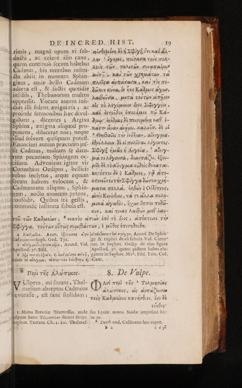 d rimis 7). magna opum v1 fiüb- αἰσθομένη δὲ ἢ ΣΦῚ γξ ὅτι καὶ LA ducta , ac celera illo cane , “λὴν yu; MINER ARAS f quem continuó fecum habebat Cadmus, his omnibus inítru- Gta abiit. 1n. montem Sphin- -&amp;v77 Md τῶν χρη μώτὼν τοὺ [gium , unde-bello Cadmum ;sA&amp;ge οἱρηοίσαισοι, Xe τὸν πο- σ Ἰλάοττα eít , &amp; facüs quotidie Suy KUVdb, ἣν ἧχε Καδμος ἃ ἄγων; 4Anfidiis, Thebanorum multos , y ro. foppreffit. Mosaré amem dbf- |... Persio ; '8dias illi folent znigma wa; ac $56 36 Ay awewoy E78 ΣΦεγγνον ; lUproinde feri monibus hz ec divul- 5e &amp;yrevÜcv, ἐπολέμει τῷ Κά- Igabant ; dicentes ; Argiva δὼ Ape δὲ ποιουμένη οὐδ᾽ ἐ- Sphinx, enigma aliquod prO- «d; itv ὥράν ἀνήρει. Op QU. δὲ οἱ liponens, dilacerat hoss neque j Ihllud folvere quifquam poteft. TNT cades ie IlEnunciari autem przconro juf- ἐθρυλλουν δὲ οἱ πολίτου λέγοντες. llfit Cadmus, mulam fe datu- Edyy£ ἡμδὲς ἡ Ἀργείῳ * αἾνιγ- llrum pecuniam. Sphingem oc- μῳ Ti λέγουσώ. διωρπάζει. ἐξευ-: licifuro. JAdveniens igitur vir lKCorinthius Oedipus ,. bellicis lirebus inclytus , atque equum TAURUM 1 afecum habens velocem , &amp; βενρῦντι riy Φίγγὰ δωσέιν χρή- JiCadmeorum aliquos. , Sphin- perro t πολλά. ὀλθων ὁ Οἰδίπους. loei , noctu montem petens, oMponfódir. Quibus 1τὰ “σείει slommodeé inftituta fabula eft. ) N AQUE TOY. Tera eua adip : ω- M ? Ε D Ἀφβουσίοι ,.- μετὸν τουτῶν ὐπηρὲν ἂν N- 5 EN [4 ^ 1 Θηβαῖοι τὴν ἐνεόρρον.. AVI Ma. ρεῖνγιδὲ τὸ αἸνιγμωώ οὐδεὶς δυνώτοιι. ! x ] e 5 κηρύττει δὲ ὃ Kaos, τῷ ὥπο- ^ gy Κορίνθιος. τά τε QA. 0) πολε- pena m ἔχων ἵππον ποδῶ- 3,UV 5 otl τὴν TE PN HS μεθ᾽ etu jrov τῶν Καδμείων : δ γυχτὸς ἀπιων. ἐπὶ τὸ : 6€ , ἀπέκτεινε τήν |2 Quyya. τούτων οὕτως συμβάντων, ὃ μῦθος ἐπιτηδευθη. | 4 Καδμέοι. Arun. ἐξέλυσεοις 5v [πέκήεινε τ lod σφέγγα. Arund. De Sphin Ia veio y—Soph. Oed. Tyr. σε &amp; trplici de eà fabula .Vid. Came $ αλνίγ καῖ; oeree un , Arund. Vid. ταῦ, in Sophoc. Oedip. de ejus figura I&amp;pollod. 59. Bibl. iApollod, 39. quam 1 pi&amp;tam habes cle- | 6 js γυκτὸς ἐξιῶν, 3X) eyed gév στὰς eU Zr bshter id Sophoc. Ms$, Bibl, Trin. Col. WUjeTo τὸ ditipadi τότες: τὴν evédbaws τὸ | Cafit. LO RIIERLIITIP T e-— p .-- ---- euet SE Ee .- -- -- α΄ Περὶ τῆς Αλώπεκος. Te. zu Fulpe... ἥ SO ἘΝ SORTE -— rq | h Ι UL ipem; uti ierunt 3 i'hel- (D^ Act περὶ τῆς 1 Τελμησίως IW. .mefiam ab: pias Cadméos ὦ e | ^ 1:1 ὠλωπέκος y ὡς Ld iiie ^Wevorafle., eft fané (το ; M ἘΞ ἢ,ς τοὺς Κωδιμείους κωτήσθιεν. ἔςι δὲ »/ ^ ak φςυηῦὲς Jl r Mons Eoéotiz Teumeffas. unde fus Lycieg mons Suide impofuit hàc προ hanc Téuueosí as. dicunt Heíyc. in re. llephan. Tzetzes, Ch. 1. 20. Thelme(-| * pDeeft cod. Gallicano hoc caput. Cents u i ΒΒ 2 2 αὶ γ)