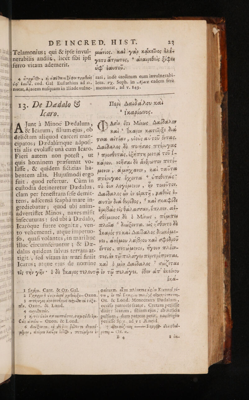iu 'Telamonius; qui &amp; ipfe invul- ühMnerabilis audiit, licet fibi 1pfi idferro vitam ademerit. W 4 «Tes s X, εἰπέϑοινς ξίφει φρροθεὶς ὑφ᾽ ἑαυ]ᾷῷ. cod. Gal Eufiathius ad r^. . notat, Ajacem nufquam in 1liade vulne- | 13. De Dadala y : Jcaro. lA à Minoe D«dalum, B ZÀ ἃ Icarum, filiumejus , ob ΒΒ deli&amp;um aliquod carceri mar- ὉΠ cipatos; Dxdalümque adpof£:- | tis alis evolaffe unà cum Icaro. | Fieri autem non poteít, ut 4H quis hominem przfumat vo- »Mlàffe, &amp; quidem fictitias ha- bentem alas. Hujufmodi ergo fuit, quod refertur. Cum in cuftodia detineretur Dxdalus, clam per feneítram fefe demit- tens, adícensà fcapbà mare in- rediebatur; quod ubi anim- advertiflec Minos, naves mift infecuturas: fed ubi à D'edalo, fcaróque fuere cognitz, ven- to vehementi , ue Imperuo- 3 1 S» 33 [o Ἢ fo, quafi volantes ,in marihuc M illuc circumferuntur ; &amp; Dza- ΜΠ dalus quidem falvus terram at- | tigit, fed vitam in-mari fintit A Icarus; atque ejus de nomine e SN X 0 0€ ἵκορος TtAt€ 5 N 2 tig Τὴν γῆν ᾿ : n ἘΞ Ἢ , Ὁ / 3417. I Ixcps. Cant. &amp; Ox. Gal. φαίνογτο. εἶ τοὶ πλέονπες ἐρίῳ Κιητικῳ νό- E eran MET ΟΣ Ζ | 3 : ἌΜΕ 2 Y'eeow ἃ viov aurd καθεῖρξε-- Oxon. ac , ὧν τοῖς 1 καρέω 7^] aset Toe. à / : | i ““ἰ : 7) à 33  G'T£0U^zt£ eL A coOTE2C 2 zd H u - ^ onvatec ^D» ^ |] 3 erevys εἱμεφοτέροις cesa το ς ἐξή- | Ox. &amp; Lond. Menecrates Dxdalum , c o: | ; On M. On | 334 ἐν ape vele 4 ^W ve ἘΞ ΡΥ leti ph ze im y» v. Vd &amp; Lo id. occifo patruelefratre, Cretam petulie i A ωρο τεῖς. Ter TIeaR £M » VA eU] &amp; open τοῖς ς dicit: Icarum , filiam ejus, ab'Atficis Pa DM ὧς δὰ PN? (o 1 : Pymes D. SS TOY VEOY Web τοισατεῖστες, σ κα φίδι ἔμ- pulfum ,.dum patrem petit, nautragto t o t 1 c ἢ 4j 727 1 ὦ- * (01 Sd On | MPs Qr. P. 2 ^N 1 1 MILL Oxon. &amp; Lond. perufle Serv. ad v1 A&amp;neid. | 6 Qeoyr2u. οἱ de ὅτε sc3O)y bL Cd Ra A - ^ ^ |  ᾿ Ἶ ' di Ω 50v Tb: o£ eg L^ Ὁ 39. dion 7 «pe qw qe —— lgpQ dia4De - |  P. n LE «ys AC eps ΟΥ̓ ΩΣ 2 πετωμ}.29: £-| DeT2 “- τ δὲ ἢ ἱ p QM | ) Jo ζ ἃ Οὐ. 33 Nes ........-- Περὶ Δαιδάλου καὶ * ἐκωρίωνος. IM f* Ac. or) Μίνως Ao OUACY L^ xod. ἴκωρον κωτεῖρξε o II | “ινώ αἰτίων. υἱοὺς αὐτοῦ ὀντῶς.  Δαίδωλος δὲ ποιήσιος πτερυγῶς | 3 προσθετοὺς, ἐξήστη μετῶ τοῦ 1- MI χάρου. νοῆσαι δὲ ἄνθρωπον πετό- | ξένον 5 &amp; uy VO 3 oui τοῦτο Il πτέρυγας. ἔχροντω * ὑποθετῶς vb ὃυν λεγομένον . ἣν τοιοῦτον. Δαίδωλος ὧν ἐν εἰρ ΤῊ 9 χαθεὶς ἑ- ὠντὸν διοὺ θυρίδος, 5 xod σικο φίδι ἐμβὰς εἰς βθάλωσσων. ἔπλεεν. oi T / y T kV τῇ σϑόμιενος δὲ ὃ Μίνως , Tt “Λοῖοῦ ^ διωξοντῶ. ὡς ἐσθοντο δὲ Ἰκαρόές τε 3X0 Δωίδωλος διωκόμε- you, φνέμνου λόβρου καὶ σῴοδρου ὄντος 5 σετωμνῖνο!» ἤγουν σπλέον- 469 ἐν τῷ πελογει περιτρέποντῶνι. A € Ἁ / “ καὶ ὃ μὲν Δωίδοιλος σωζετῶι 7 1x4&amp;-