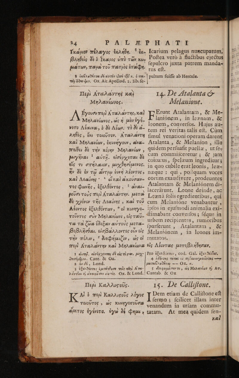 ἔχάριον πέλαγος ἐκλήθη. βλυϑεὶς δὲ ὃ ἴκαρος ὑπὸ τῶν κυ- μάτων, παροὺ τοῦ πωτρὸς ἐταζη. 5 ἐκ. $ ὠκδληϑέντω de αὐτὸν Ato vU x. ὃ m OE Ox, Ait Apou od. 2. Iib.fe- | Περὶ Sia avr καὶ Μηλανίωνος. Ἐγουσι περὶ Αταλάντης, καὶ ᾿Μηλαωνίωνος , aic ἡ μὲν ἐγέ- VéTo Λέωινω, ὃ δὲ Λέων. τὸ δὲ ἀ- ληθὲς. ἕν; τοιοῦτον. Ἀτωλάαντή κοὶ Μηλωνίων, ἐκυνήγουν, eva - “τείθει δὲ τὴν κόρην ηλανίων., μιγῆνωι ! εἰς τι σπήλαιον, μιχβησόμενος. ἣν δὲ ἐν τῷ ἄντρῳ ἐυνὴ λέοντος . καὶ Λεωίνης “ * οἵ καὶ ἀκουσων- τὲς Φωνῆς, ἐξελθόντεφ., ᾿ ἄνωι- poUct τοὺς περὶ Ατωλάντην. μετὰ δὲ χρόνον τῆς Λεαίνης , κοὶ τοῦ Λέοντος ἐξελθόντων, “ οἱ κυνήγε- τοῦντες συν Μηλανίων:.. εἰς τωῦ-- τῷ τοὶ ζῶω ἔδοξαν αὐτοὺς μετα-- βεβλῆσθωι. εἰσβάλλοντες οὖν εἰς τὴν πόλιν, 5 διεφήμιζον, ὡς οἱ σερὶ Ava aT wy κωὶ Μηλανίωνω 35069 35h » eUT4. εἰσέρχετωι δὲ 1 αὐτῶ, εἰσέρχοντοι δὲ εἷς τὸ gar. μιχ- Suowpfpor. Cant. &amp; Ox. 2 9:dt , Lond. à o Mim ἐμμπίπεσι Toe αἰοὶ A τω- λάντζυ κὶ ἀναιρὲ σιν dvvic.. Ox. &amp; Lond. Αἱ $ “τερὶ Καλλιςοῦς λόγος τοιοῦτος 9 ὡς Si ἀϑ κεῖ &amp;px ToS ἐγένετο. ἐγὼ δέ φημι , Icarium pelagus numcupatum, Poftea veró à fluctibus ejectus fepulcro juxta patrem manda- tus eft. 14. De Zitalauta e Melanzone. Erunt Átalantam, &amp; Me- L laniónein, in lexnam, &amp; leonem, converfos. Hujus au- tem rel veritas talis eft. Cüm fimul venationi operam darent Atalanta , &amp; Melanion , ille quidem perfuafit puelle , utfes cum commiíceretur ; &amp; jam coituzus, fpelzum ingreditur; in quo cubile erat leonis, lez- naque : qui ; po:itquam voces eorum exaudivere , prodeuntes Atalantam &amp; Melaniónem di- lacerárunt. Leone deinde, ac: Leznà folis egredientibus, qui cum Melanióne venabantur 3 ipfosin ejufmodi animalia exi- ftimabant converfos ; ; féque 1n urbem recipientes, rumoribus fparferunt ,. Atalantam , δὲ Melaniónem , in leones ims mutatos. εἰς Aéovrae μετεβληήβησαν. Pro ἐξελθόντων, cod. Gal. ἐξελ ϑόγἼεξ, 4. ἰδόντες τότες οἱ συϊουνηγετῆντες —— pra Ayo —— OX, a. $ dieonpdourso , ὡς Μελανίων Xj Aq. Cantab. &amp; Ox. 15. De Calliftone. 1: etiam de Calliftone eft fermo 9. fcilicet illam inter vum in uríam commu- tatam. At mea quidem fen- καὶὲὶ