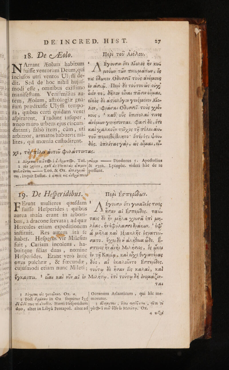 À I c ὅγε... ὅτε guum aA mm qp — 7 c» ΤᾺ ὩΣ 18. 1)ες “ΖΕεοίο. &amp; T Arrant 7Eolum habitum Ὁ fuiffe ventorum Deum;qui inclufos utri ventos Ulyffi de- dit, Sed de hoc nihil hujut- inodi efle , omnibus exifiimo manifeftum. Verimilius au- tem, ZEolum, aftrologix gna- fum przdixide Ulytfi . tempo- fa, quibus certi quidam vent! afpirarent, Tradunt infuper , 4neo muro urbem ejus circum datam; falsb item, cüm, uti arbitror, armatos habuerit mi- lites, qui moenia cuftodirent. Περὶ τοῦ Αἰόλου. ᾿ΟῸΝ Ἐγουσὶν ὅτι Αἴολοὺ ἣν xui LÀ ριεύων τῶν πνευμώτων. ὃς τὶς ἔδωκεν Οδυόσεῖ τοὺς οὐμέμιους ἐν acd. IIep; δὲ τούτου ὡς οὐ; διόν τε; δῆλον ἐΐνωι “ῶσιν οἶμαι, εἰκὺς δὲ αἰσρολόγον γενόμενον Αἶο. λον. xDpose'oui Οδυσσεῖ. τοὺς oio youg 4 ἢ καθ, D ἐπιτολωί τινὲς οἰνέμνων γενήσοντωι. φασὶ δὲ. ὅτι Xi VOL τεῖχος τῇ “ὄλει P τοῦ περιεβέβλητο᾽ ὁπέρ ἐσ! £u» Sic. ὁπλίτας γὼρ-» ὡς οἶμαι, εἶς e) reu €x - A I Λέγεπο ὅτι δ τί. δ ἀνθρφπίθ:. Tol. , sets be D 2 gU? χρόνον, xaO ὡς δ) τολεῖς Yen qyéucivien Lon, &amp; Ox. 4M itepel cm ΤΌ. De Hefperidibus. Eruüt mulieres | quafdam j fuiffe Hefperides ; quibus i( [perides aurea inala erant in arbori- bus, à dracone fervata ; ad quz Hercules etiam. expeditionem inftitnit. Res autem .ità fe haber. Hefperüs vir Milefius füit , Cariam incolens, ha- buítrque filias duas , nomine Hefperides. Erant vero huic oves pulchre , &amp; foecundz, cujüfmodi etiam nunc Mileti ; Diodorus s. Apoftolius &amp; σχολ.. Lycophr. videri hác de re Nase P Περι ἐσπερίδων. I 7 el οὦω Δ Eyovow oi γυναϊκες τινὲς Ln i AM e € : ῇ — σον 4i Ἐσ'περίδες. πόζυ- 3 ον e e» 5 1 TÓlG δε ἦν μήλον χρυσοῦ ἔπ! Wm I QNIN] / / ^ λεώς , ἣν ἐφυλώσισε δρούκων, ' ἐφ᾽ ἃ DOM 1 e Ese . “ ον Wo os Hgox Aso £9 Doy TtU- Jl ἔν τον b EY cf. σούτο. tY€10E ἢ ὡλήϑειου ᾿ὐξ. E- » ey δι ἡ ἢ e » e £006 ἦν οἱνήρ Μμιλησιος. ὃς QX&amp;E LIEU / θεν / ἐν Τῇ Καρίᾳ » 1100 ity € θυγωτέρως : 7 el 3 - ied S δυο. αἱ ἐκωλοῦντο Ἐσπερίδες. / NN A ».. τούτω δὲ ἥσων ὄϊς κωλωὶ. καὶ I Λέγετω ὡς γυναῖκες. Ox. a. ? Poft δράκων in Ox. feqt d? $44 πως τὸ ἀληθὲς, Horti He 1 Xf. Leti í (157: | i