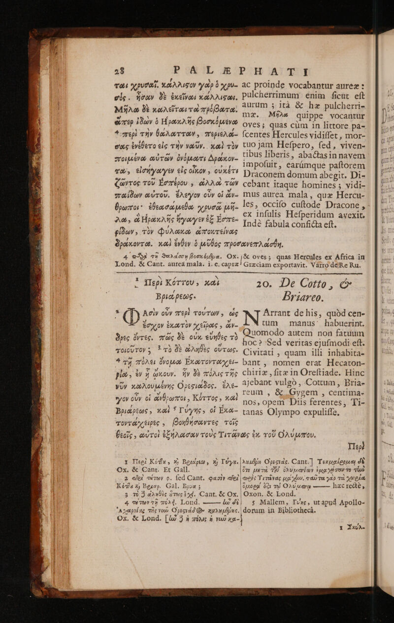“ὃ φῶι χρυσαῖ. κώλλιφον yap ὅ χρυ- gie. «vay δὲ ἐκεῖνωι κάλλιςωι. μῆλα δὲ κωλεῖται τοὺ πρόβωτα: ἅπερ ἰδὼν ὁ Ηΐρουκλῆς βοσκόμενω 4 περὶ τὴν θώλωτταν, περιελό- σῶς ἐνέθετο εἰς τὴν νωῦν. καὶ τὸν σπτοιμένω οὐτῶν ὀνόμιωτι Δρόκον- eov, εἰσήγαγεν εἰς οἶκον. οὐκέτι ζῶντος τοῦ Ἐσπέρου, ὠλλοὶ τῶν παίδων αὐτοῦ. ἔλεγον οὖν οἱ ἄν- ϑρωποι ἐβθεωσώμεθα χρυσῷ μῆ- 2, e Hoax Aic ἤγαγεν ἐξ ἔσπε- εἶδων, τὸν Φύλωκω ἀποντείνως ac proinde vocabantur aurez : pulcherrimum: enim ficut eft aurum 5. ità &amp; he pulcherri- mz. Μήλω quippe vocantur Oves; quas cum in littore pa- fcentes Hercules vidiffet , mor- tuo jam Hefpero, fed, viven- tibus liberis, abactasin navem impofuit, earümque paftorem Draconem domum abegit. Di- cebant itaque homines 5 vidi- mus aurea mala, qux Hercu- les, occifo cuftode Dracone , - ex infulis Hefperidum avexit, Inde fabula conficta eft. 4 τὍολ τῇ ϑαυλασσῃ βοσκόμψυα. Ox. Lond. &amp; Cant. aureá mala. i. e. capra Ἀσὶν οὖν περὶ τούτων, ὡς ἔσιγον ÉX QUT OV y 60006 5 &amp;y- δρες ὄντες. πῶς δὲ οὐκ, εὔηθες τὸ τοιοῦτον : 3 τὸ δὲ ὠληθὲς οὕτως. 4 τῇ πόλει ὄνομνω Ἑκωτοντῶχ ξι-- pla, ὧν  ὦκουν. ἣν δὲ πόλις τῆς γῦν κωλουμένης Ορεσιώδος. ἔλε- ον οὖν οἱ ἄνθρωποι, Κόττος, καὶ Βριώρεως, καὶ * Γύγης» οἱ ἕκα- τοντοχ ξιρὲς , βοηθήσαντες τοῖς &amp; oves; quas Hercules ex Africa in Grzciam exportavit. Varro déRe Ru. 20. De Cotto , c Briareo. NO de his, quód cen- w tuum manus' habuerint. Quomodo autem non fatuum hoc? 'Sed veritas ejufmodi eft. Civitati ; quam illi 1nhabita- bant, nomen erat Hecaton- chiriz , fitx in Oreftiade. Hinc ajebant vulgó , Cottum, Bria- reum , &amp; Gygem , centima- nos, opem Diis ferentes, Ti- tanas Olympo expuliffe, I Περὶ Kódle , Xy Beulpus , Xj Τύγε. Ox. &amp; Cent. Et Gall. 2 «je aérwy c. fed Cant. qaziv ae Kó5la x; Bezap. Gal. Bpua ; 3 τὸ ὃ ἀληθὲς ὅτως iod. Cant, &amp; Ox. | 4 TeTwY τῇ 97024. Lond. ——— e dt | ᾿Αγαιργίας τῆς vuo Ofegidd Qe χαλεμβύης. Ox. &amp; Lond. [4d 2 ἡ πόλις ἡ γι x2- IIep? λευῆθη Opecidc. Cant.] Τεκμαίρομω δὲ ὅτι uer TK) ὀλυμασίων tua χη σον τὸ φορὸς T ἐτεῖγας DEPTH yep Tu A eet Opoey óc) τῷ Ova hzcredte, Oxon. &amp; Lond. s Mallem, Tv», utapud Apollo- dorum in Bibliothecá. Y ZxJA-