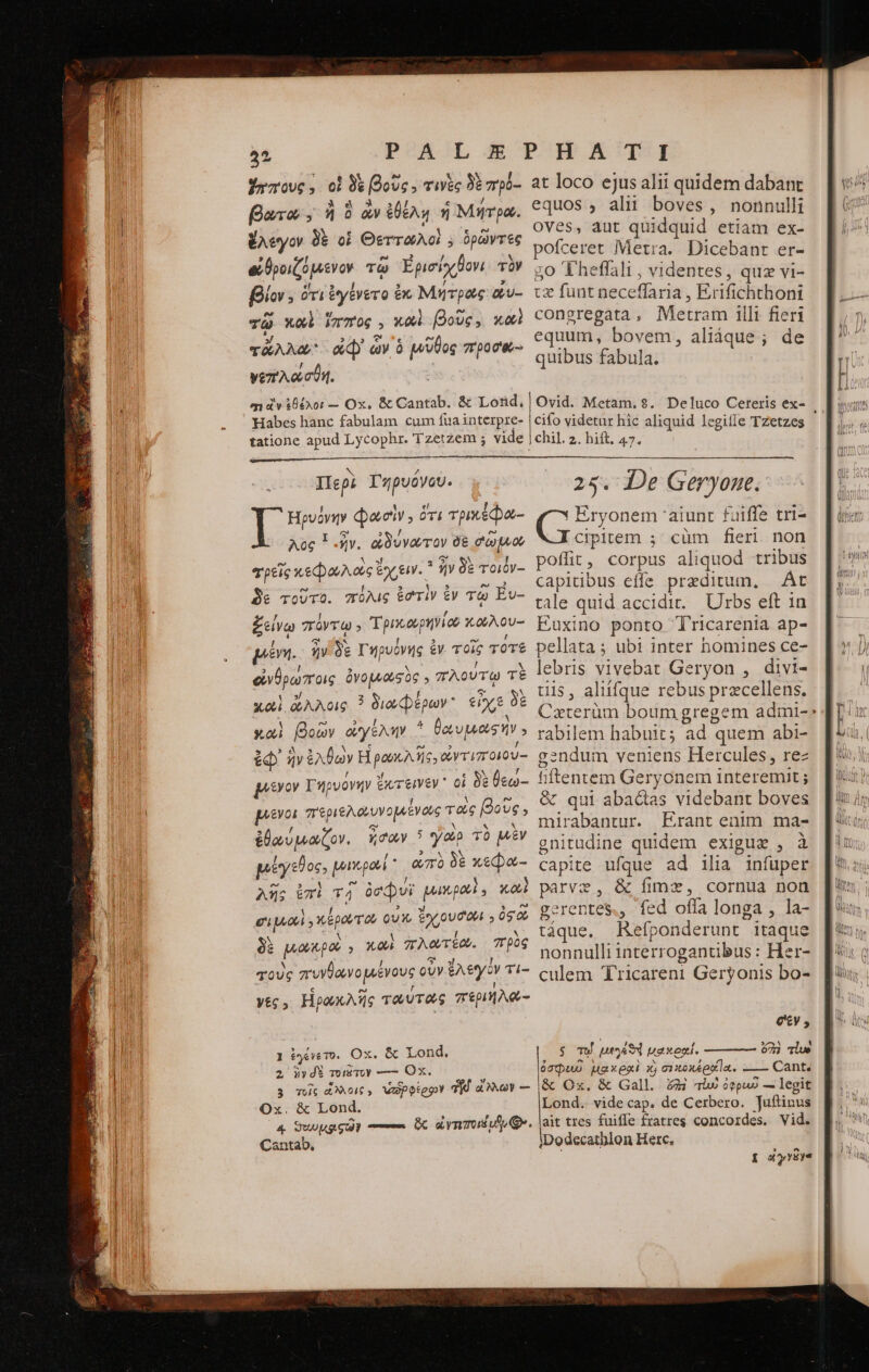 Yazrove ,. oi δὲ βοῦς. τινὲς δὲ πρό-: faxa; ; ἢ ὃ ἂν ἐθέλῃ ἡ Μήτρα. ἔλέγον δὲ οἱ Θεττωλοὶ ; tee ei θροιζόμενον τῷ Ἐρισίχβονι τὸν fiw; ὁ ὅτι ἐγένετο ἐκ Μητρας ὅυ- τῷ καὶ i771 06 2 Y. 0i βοῦς , καὶ TAA ἀφ᾽ ὧν ὃ μῦθος προσ'ο- γεπλώσθη. αι ὧν ἐθέλοι — Ox, &amp; Cantab. &amp; Lond, Habes hanc fabulam cum fua interpre- tatione apud Lycophr. Tzetzem ; vide. i Hua Φαοὶν οὗτι rpm ida Aoc 3-5. ὠδύνωτον δὲ gap τρεῖς κεφαλαεὶ ἔχειν. 1 ἣν δὲ τοιόν-- δὲ τοῦτο. πόλις ἐστὶν ἐν τῷ Év- ξείνῳ πόντῳ ; Tpoaepitior κωλου- μένη. ἣν δὲ Γηρυόνης ἐν τοῖς τότε εἰνθρώποις ὀνομιουσὸς 5 πλούτῳ τὲ καὶ ἄλλοις ? διωφέρων εἶχε δὲ xoi βοὼν ayer 4 UE ἐφ᾽ ἣν ἐλθὼν Ηἰρωκλῆς, ἰντιποιου- μεῖνον Tn νόνην ἔκτεινεν᾽ οἱ δὲ θεώ-- μένοι περιελαυνομιένους τοὺς βοὺ Ug 5 ἐθαύμαζον. noQ 5 ya τὸ μὲν μέγεθος, μικρο La δὲ T c λῆς ἐπὶ T4 ócdpvi quema X041 cip y epar οὐκ, ione οὐςῶ δὲ μακρὰ » καὶ πλατέω. πρὸς τοὺς πυνθανομένους οὖν ἔλεγο ὃν τι- y£5 » Ηρωκλῆς ταύτας περιήλα- 1 ἐγένετο. Ox. Lond. 2, jy dE mig Toy ——— Ox. 3 τοῖς ἄλλοις, wapotepy TE. ao — Ox. &amp; Lond. 4 ϑεωμριςῶν m ὃς amos v Qr. Cantab, at loco ejus alii quidem dabant equos , alit boves, nonnulli OVes, aut quidquid. etiam ex- ofceret Metra. Dicebant er- go Theffali , videntes, quz vi- tx funt neceffaria, Erifichthoni congregata , Metram illi fieri equum, bovem, aliáque; de quibus fabula. Ovid. Metam. 8. Deluco Ceteris ex- . cifo videtur hic aliquid legiffe Tzetzes chil. 2. hift, 47. 25. De Geryone. δι τὰ aiunt fuiffe tri- Clpirem ; cüm fieri non poflit, corpus aliquod tribus E RLUE effe preditum, |. Át tale quid accidit. Urbs eft 1n Euxino ponto T'ricarenia ap- pellata ; ubt inter homines ce- lebris vivebat Geryon , divi- til$, aliifque rebus przcellens. Cxterüm boum gregem admi- rabilem habuit; ad quem abi- gendum veniens Hercules, rez fiftentem Geryonem interemit ; &amp; qui abactas videbant boves mirabantur. Erant enim ma- gnitudine quidem exigusz , à capite Un ad ilia infuper parve, &amp; fime, cornua non gerentes., fed offa longa , la- táque. Refponderunt - itaque nonnulli interrogantibus : Her- culem Tricareni Geryonis bo- σεν. ς τῷ L1 uexepi. 603 dlue 00pu0 μακραὶ xj σεκοκέρᾳαϊα. —— Cant. ἃς Ox. &amp; Gall. £4 lw ὀφρυυῦ — legit Lond. vide cap. de Cerbero. Juftinus ait tres fuiffe fratres concordes. Vid. iDodecatblon Herc. poxyr8ye