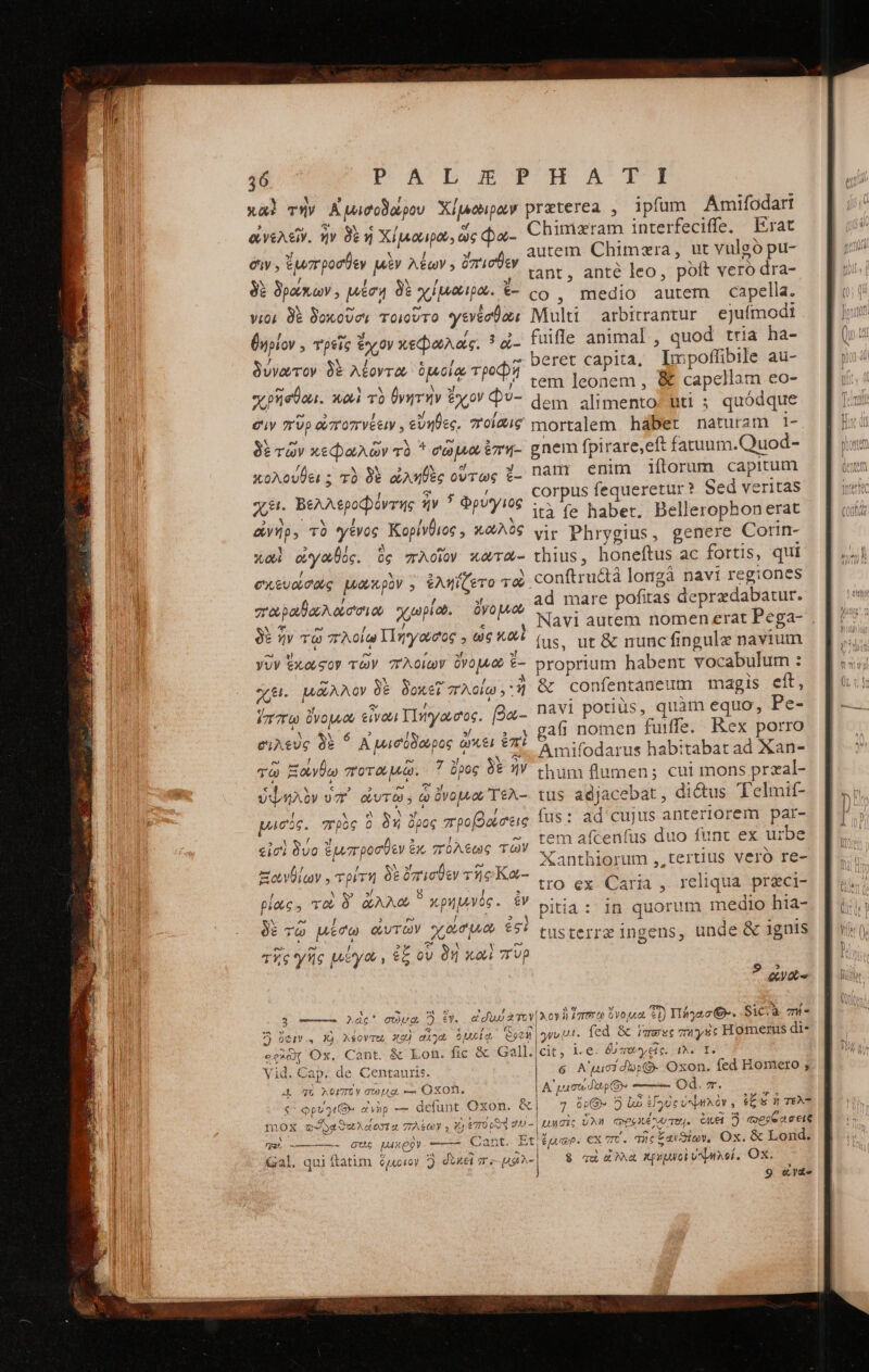 T. P'A'DEGPOUHA T Y » r - ; . - xal τὴν Αἰμισοδώρου Χίμοιρων preterea , ipfum Amifodart ἀνελεῖν. ἦν δὲ ἡ Χίμαιρώ, ὥς φα- Chimzram interfeciffe. — Erat autem. Chimzra, ut vulgo pu- tant, anté leo, poft veró dra- :  ῖ co, medio autem capella. vios δὲ δοκοῦσι τοιοῦτο γενέσθοε Multi arbitrantur ejufmodi θηρίον. τρεῖς ἔχον κεφωλάς. ? οἰ- fuifle animal , quod tria ha- , ; s M t : n δύγωτον δὲ λέοντα ὁμοίᾳ τροφῇ beret capita, Impoffibile au Cols Nolan , * ^ tem leonem , &amp; capellam co- Ane (^ τῶ T (oM PAGO i^ dem alimento. bti ; quódque σιν πὺρὠποπνέειν, εὔηθες, 7roi2/g mortalem habet naturam 1- N e e es 5 f z ; δὲ τῶν κεφαλῶν τὸ * ee po ἔπη-- gnem fpirare,eft fatuum.Quod- y ἥ 3 e j : - : I κολούθει ; τὸ δὲ ὠληθὲς οὕτως ἔ- na Po E e * qae 2 / corpus fequeretur? 5ed veritas εἰ. Βελλεροφόντης ἥν ἢ Φρυγιος -- 1 ACE 2j iO Ato ità fe habet. Bellerophonerat suicida Jure Dam i06, X909 vir Phrygius, genere Cortn- Y ? ! [À e) Ξ x : s xol ὠγωθός. ὃς πλοῖον κωτώ-: thius, honeftus ac fortis, qui σχευώσοως μωκρὸν , ἐληΐζετο τοὶ conftructà longà navi regiones ad mare pofitas deprzdabatur. δὲν. ἔμπροσθεν μὲν λέων ; ὄπισθεν Ν / 5 δὲ δρώκων, μέση δὲ χίμναιρο. - : , 5 Trpo ouo o χωρίω. ὄνο μυοὺ NA ξο, e / € δὲ ἦν τῷ πλοίῳ Πηγῶσος » ὡς xo e X ἜΝ E N χει. μῶλλον δὲ δοκεῖ πλοίω,: ἢ ὃς confentaneum magis cít, &amp; » ΩΝ μ 1 τὶς 1 - (7770 ὄνομ &amp;ivou TIwyaecos. βα-- navi potius, quam equo, Pe PA o rig 4... 4 gafi nomen fuiffe. Rex porro ὄίλέυς δὲ A TP? ὃς οὐκέι €7I 4 3 - τῇ ἢ Amifodarus habitabat ad Xan- e , 5 - D τὰ 3f Nw 29. Ξ τῷ Ξάνθω ποταμῷ. 7 ὅρος δὲ ἦν chum flumen; cui mons przal- € ἀνα € iyi os € fe y z je : ὑψηλὸν v7 ὠυτῶ , to ὄνομνου ΤῈλ-- tus adjacebat , di&amp;us Telmit- pack. πρὸς ὃ δη δρος προβάσεις fus: ad cujus anteriorem par- rem afcenfus duo func ex urbe Xanthiorum ,,tertius veró re- tro ex Caria , reliqua preci- pitia: in quorum medio hta- tusterre ingens, unde &amp; ignis 5 MESSI 5 ! e εἰσὶ δυο ἔμπροσθεν ἐκ πόλεως τῶν ΝΥ ἴων Ξωνθίων , τρίτη δὲ ὄπισθεν τῆς Κα-- [ Vw » 8 P * pic, TO Ó oAAOC X pu vos . ἂν a e» Ι E r2 / 3 δὲ τῷ μέσω QGUTOY χῶσμιῶ ἐσὶ e e / 2 d S. ἡ e τῆς γῆς μέγω, ἐξ ov δὴ καὶ Up 9 5 «yx 5, ——. Adé* OUUg D)... συλ τον λον ἢ ἵππω ὄνομα 21) geo. Sic.à zW- 7) ὄφιν... Xj Aéovmu, xz) αἰγα ὁμοίᾳ Socii | yu Ut. fed. ὃς rmesc muyse Homerus di- ecc Ox. Cant. &amp; Lon. fic &amp; Gall. cit; i.e. δυ παχεῖς. 1. T. Vid. Cap; de Centauris. | 6 A'qucidb:G- Oxon. fed Romero ; A πὸ λοιπὸν σώμᾳ --- OXOR. A' prot dup ----ῖ- Od. v. € φρυγμίθ» ἀνὴρ — defunt Oxon. &amp;| 7. ὄρ. 5 bo ἐϊγυς ὑψηλὸν, ἐξξὶ ἡ τελ- f1OX τα ϑουλάοσα πλέων , X) ETOUSY 2U-|uucis UN φροκέλχο TU. CAE ὃ mese σεις qu) -——- σὸς MAXQQY Cant. Et ἔμωρ. ex πτ΄. τῆς ξαιϑίων, Ox. &amp; Lond. jal. qui ftàtüm ὅμοιον Ὁ. δυκεὶ m μθλ- ὃ vd ἔλα κρυμνοὶ ὑψηλοί, OX.