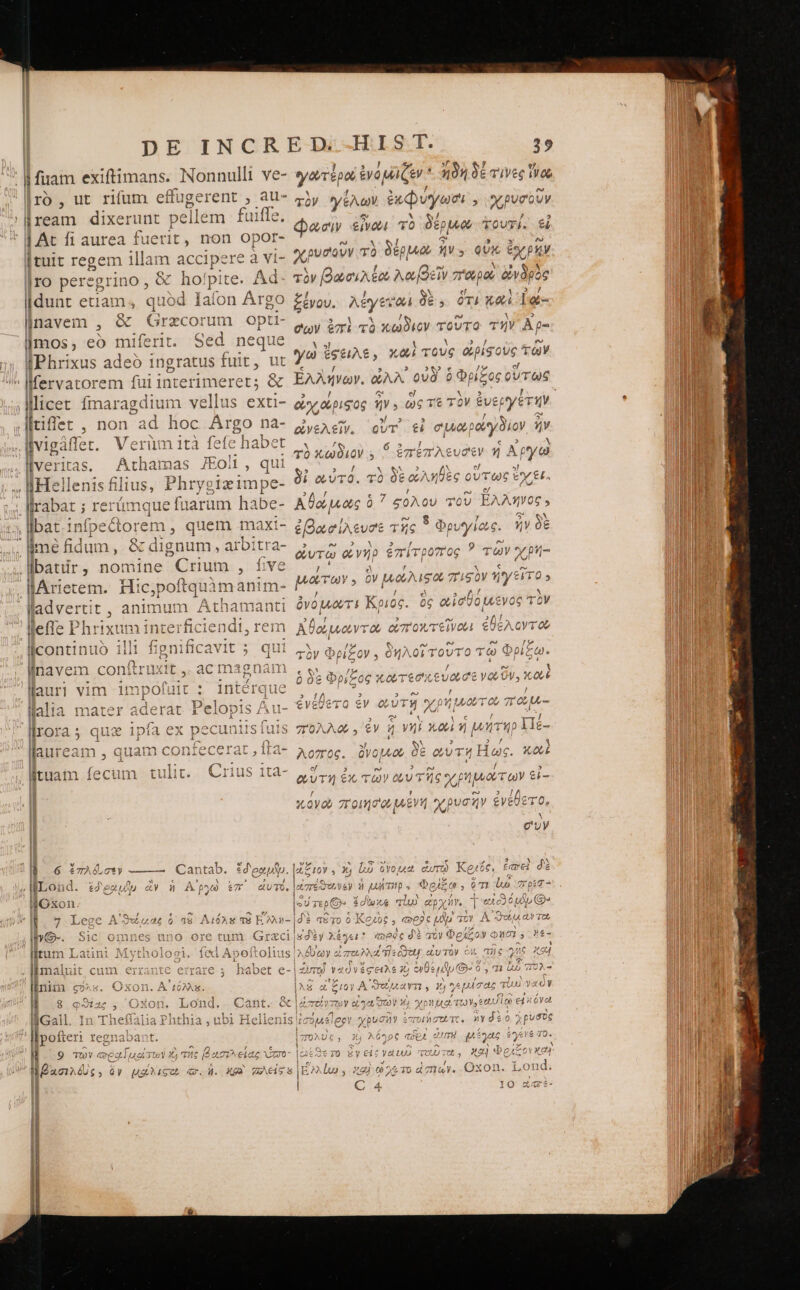 llream dixerunt pellem fuiffe. [At fi aurea fuerit, non opor- [tuit regem illam gp ere à vi- |ro peregrino, &amp; | hopi: e. Α΄: líldunt etiam; quod Iaíon | Argo linavem , &amp; Grzcc limos, eo miferi IPhrixus adeó ingratus fuit, ut  Mervatorem fui interimeret; &amp; licet fmaragdium vellus exti- C σ ag πὶ. non ad hoc Argo na livigaffe LL W eri m 1tà fefe habet . WMveritas. | Athamas JFoli, qui ΟΠ Helle: eR Phrygizimpe- llrabat ; rert E efuarüum ha ibe- llbat.in focclor em, quem maxt- . qme fidum, &amp; dignum arbitra llIbatir , ποτ δ Crium , five lArietem. dest A M anim- [ Al 13 AE lladvert: nimum Athamanti lleffe P1 hrix xum interficiendi, rem : E i * 4 licontinuo illi t línavem conftru | lauri vim impofuit : inté llalia mater aderat Pelopis Au faa 0 llauiream , quam contecerat , ita lituam Enn tulit. Crius 1ta- L 1 E l6 «720.71» —— Cantab. :'enplp lum Latinl li maluit habe ΣΟΥΟΞ linim cg»s. Oxon. Δ᾽ μόλλε. a1 ; Ὰ ΩΝ ΣΝ A t e Il. 9 τῶν GedglTuat ity τὴ τῆς ami eiag nr γατερο ἐνόμιζεν 4104 δέτινες Tos φασιν &amp;jvob τὸ δέρμνο TOUTÍ. εἰ χρυσοῦν τὸ ὁμμῶσα ἦν. οὐκ ἔχρην τὸν βωσιλέα λωβεῖν Tp &amp;wpae ξένου. λέγειδαί δὲ. ὁτι καὶ ἰά- p ἐπὶ τὸ κώδιον τοῦτο τὴν Àp- γω ἔσειλε, καὶ τους apis ovs. TGY Ἑλλήνων. οὐλλ᾽ οὐδ᾽ ὃ Φρίξος οὕτως οἰχιαύριφος ἦν: m Tt τὸν ἐνεργέτην ἀνελεῖν. οὔτ᾽ εἰ σμωρογδίον ἣν τὸ κώδιον ,. S ἐπέπλευδεν ἡ Ἀρ ργῷ δὶ αὐτό. τὸ δὲ ὠληθὲς οὕτως ἔχει. U του ἔχοντες 0  ἐβασίλευσε τῆς : opu υγίως. ἦν δὲ eura ἀνὴρ ἐπίτροπος ? τῶν χρή- ΤΥ 9 ὃν Lo, AL L] / ». / ὀνομμῶτι Κριος xi Woo e 7L OX, ρίξον . ὃ O4 U 75 “ Ὁ X 0,706 κουτέσπευσ CE ΝΣ (2 3 es 2 e , ey voc d pv oro πώμ- “πολλοῦ, ἐν 7 νηὶ καὶ ἡ μήτηρ Πέ- TOL TOUTC n»ydzo χρύσυς ΠΌλυς, 35 λῦηος (CE ἢ ems pee $ SeTo gy εἰς Veto cu tet , X94 bc c | C 4 IO ZA«é-